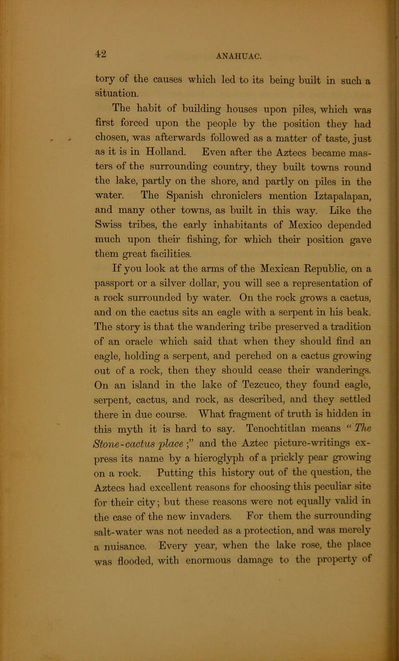 tory of the causes which led to its being built in such a situation. The habit of building houses upon piles, which was first forced upon the people by the position they had chosen, was afterwards followed as a matter of taste, just as it is in Holland. Even after the Aztecs became mas- ters of the surrounding country, they built towns round the lake, partly on the shore, and partly on piles in the water. The Spanish chroniclers mention Iztapalapan, and many other towns, as built in this way. Like the Swiss tribes, the early inhabitants of Mexico depended much upon their fishing, for which their position gave them great facilities. If you look at the arms of the Mexican Republic, on a passport or a silver dollar, you will see a representation of a rock surrounded by water. On the rock grows a cactus, and on the cactus sits an eagle with a serpent in his beak. The story is that the wandering tribe preserved a tradition of an oracle which said that when they should find an eagle, holding a serpent, and perched on a cactus growing out of a rock, then they should cease their wanderings. On an island in the lake of Tezcuco, they found eagle, serpent, cactus, and rock, as described, and they settled there in due course. What fragment of truth is hidden in this myth it is hard to say. Tenochtitlan means “ The Stone-cactus place ” and the Aztec picture-writings ex- press its name by a hieroglyph of a prickly pear growing on a rock. Putting this history out of the question, the Aztecs had excellent reasons for choosing this peculiar site for their city; but these reasons were not equally valid in the case of the new invaders. For them the surrounding salt-water was not needed as a protection, and was merely a nuisance. Every year, when the lake rose, the place was flooded, with enormous damage to the property of