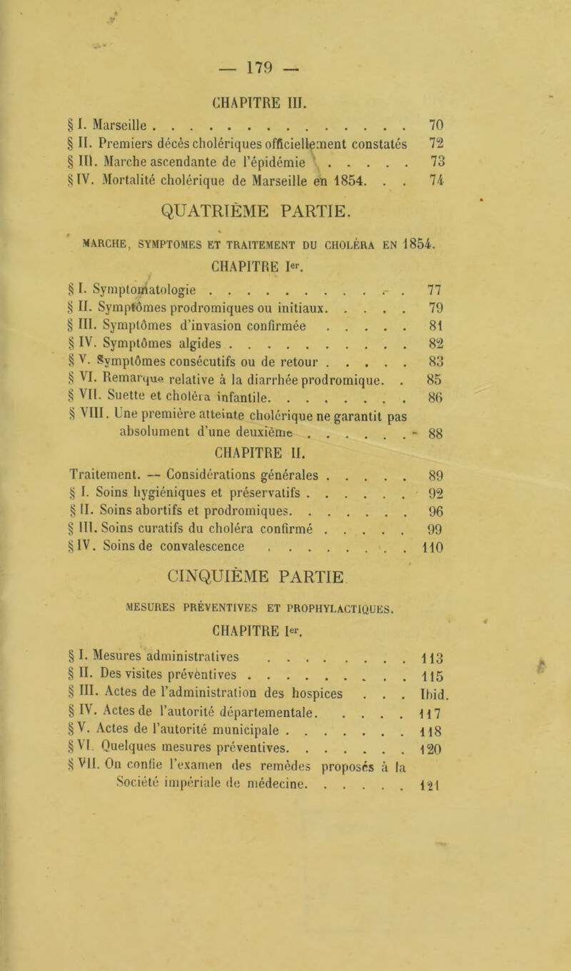 CHAPITRE III. § I. Marseille 70 § II. Premiers décès cholériques officiellement constatés 72 § III. Marche ascendante de l'épidémie 73 §IV. Mortalité cholérique de Marseille en 1854. . . 74 QUATRIÈME PARTIE. « MARCHE, SYMPTOMES ET TRAITEMENT DU CHOLÉRA EN 1854. CHAPITRE Ier. J § I. Symptomatologie . 77 § II. Symptômes prodromiques ou initiaux 79 § III. Symptômes d’invasion confirmée 81 § IV. Symptômes algides 82 § V. Symptômes consécutifs ou de retour 83 § VI. Remarque relative à la diarrhée prodromique. . 85 § Vil. Suette et choléra infantile 86 § Mil. Ine première atteinte cholérique ne garantit pas absolument d’une deuxième - 88 CHAPITRE II. Traitement. — Considérations générales 89 § I. Soins hygiéniques et préservatifs 92 § II. Soins abortifs et prodromiques 96 § 111. Soins curatifs du choléra confirmé 99 §IV. Soins de convalescence HO CINQUIÈME PARTIE MESURES PRÉVENTIVES ET PROPHYLACTIQUES. CHAPITRE 1er. § I. Mesures administratives H3 §11. Des visites prévèntives 115 § III. Actes de l’administration des hospices . . . Ibid. § IV. Actes de l’autorité départementale H 7 §V. Actes de l’autorité municipale 118 § VI Quelques mesures préventives 120 § VU. On confie l’examen des remèdes proposés à la Société impériale de médecine 121