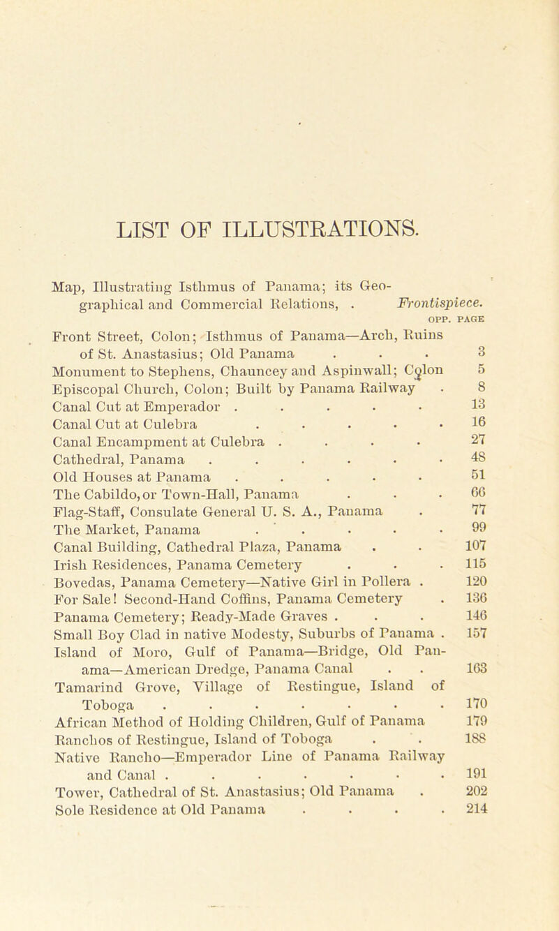 LIST OF ILLUSTRATIONS. Map, Illustrating Isthmus of Panama; its Geo- graphical and Commercial Eelations, . Frontispiece. OPP. PAGE Front Street, Colon; Isthmus of Panama—Arch, Kuius of St. Anastasius; Old Panama ... 3 Monument to Stephens, Chauncey and Aspinwall; C^lon 5 Episcopal Church, Colon; Built by Panama Kailway . 8 Canal Cut at Emperador ..... 13 Canal Cut at Culebra . . . . .16 Canal Encampment at Culebra .... 27 Cathedral, Panama ...... 48 Old Houses at Panama ..... 51 The Cabildo, or Town-Hall, Panama . . .66 Flag-Staff, Consulate General U. S. A., Panama . 77 The Market, Panama . ’ . . • .99 Canal Building, Cathedral Plaza, Panama . . 107 Irish Eesidences, Panama Cemetery . . . 115 Bovedas, Panama Cemetery—Native Girl in Pollera . 120 For Sale! Second-Hand Coffins, Panama Cemetery . 136 Panama Cemetery; Keady-Made Graves . . . 140 Small Boy Clad in native Modesty, Suburbs of Panama . 157 Island of Moro, Gulf of Panama—Bridge, Old Pan- ama—American Dredge, Panama Canal . . 163 Tamarind Grove, Village of Kestingue, Island of Toboga ....... 170 African Method of Holding Children, Gulf of Panama 179 Eanchos of Kestingue, Island of Toboga . . 188 Native Eancho—Emperador Line of Panama Eailway and Canal ....... 191 Tower, Cathedral of St. Anastasius; Old Panama . 202 Sole Kesidence at Old Panama .... 214