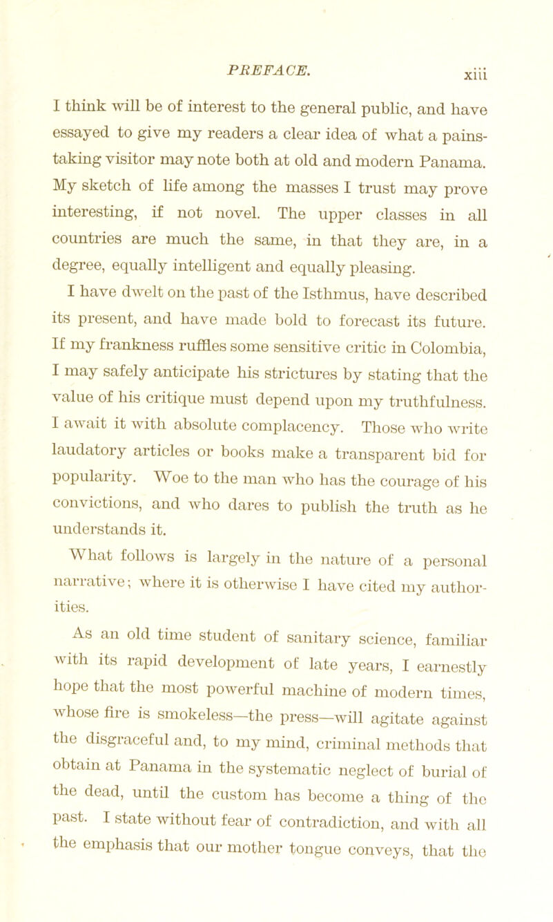 Xlll I think will be of interest to the general public, and have essayed to give my readers a clear idea of what a pains- taking visitor may note both at old and modern Panama. My sketch of life among the masses I trust may prove interesting, if not novel. The upper classes in all countries are much the same, in that they are, in a degree, equally intelligent and equally pleasing. I have dwelt on the past of the Isthmus, have described its present, and have made bold to forecast its future. If my frankness ruffles some sensitive critic in Colombia, I may safely anticipate his strictures by stating that the value of his critique must depend upon my truthfulness. I await it with absolute complacency. Those who write laudatory articles or books make a transparent bid for popularity. W^oe to the man who has the courage of his convictions, and who dares to publish the truth as he understands it. What follows is largely in the nature of a personal narrative; where it is otherwise I have cited my author- ities. As an old time student of sanitary science, familiar with its rapid development of late years, I earnestly hope that the most powerful machine of modern times, whose fire is smokeless—the press—will agitate against the disgraceful and, to my mind, criminal methods that obtain at Panama in the systematic neglect of burial of the dead, until the custom has become a thing of the past. I state without fear of contradiction, and with all the emphasis that our mother tongue conveys, that the