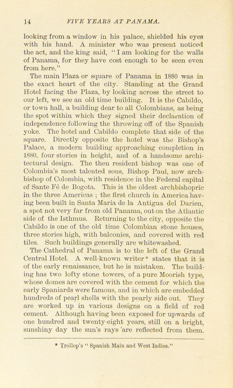 looking from a window in his palace, shielded his eyes with his hand. A minister who was present noticed the act, and the king said, “ I am looking for the walls of Panama, for they have cost enough to be seen even from here.” The main Plaza or square of Panama in 1880 was in the exact heart of the city. Standing at the Grand Hotel facing the Plaza, by looking across the street to our left, we see an old time building. It is the Cabildo, or town hall, a building dear to all Colombians, as being the spot within which they signed their declaration of independence following the throwing off of the Spanish yoke. The hotel and Cabildo complete that side of the square. Directly opposite the hotel was the Bishop’s Palace, a modern building approaching completion in 1880, four stories in height, and of a handsome archi- tectural design. The then resident bishop was one of Colombia’s most talented sons. Bishop Paul, now arch- bishop of Colombia, with residence in the Federal capital of Sante Fe de Bogota. This is the oldest archbishopric in the three Americas ; the first church in America hav- ing been built in Santa Maria de la Antigua del Darien, a spot not very far from old Panama, out on the Atlantic side of the Isthmus. Eeturning to the city, opposite the Cabildo is one of the old time Colombian stone houses, three stories high, with balconies, and covered with red tiles. Such buildings generally are whitewashed. The Cathedral of Panama is to the left of the Grand Central Hotel. A well-known writer * states that it is of the early renaissance, but he is mistaken. The build- ing has two lofty stone towers, of a pure Moorish tj'pe, whose domes are covered with the cement for which the early Spaniards were famous, and in which are embedded hundreds of pearl shells with the pearly side out. They are worked up in various designs on a field of red cement. Although having been exposed for upwards of one hundred and twenty-eight yeare, still on a bright, sunshiny day the sun’s rays 'are reflected from them. * Trollop’s “ Spanish Main and West Indies.”