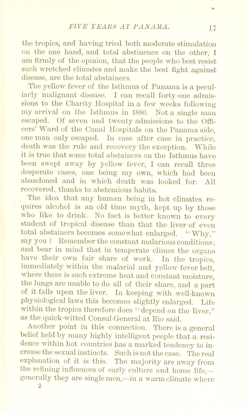 V FIVE YEARS AT FANAMA. 17 the tropics, and having tried both moderate stimulation on the one hand, and total abstinence on the other, I am firmly of the opinion, that the people who best resist such wretched climates and make the best fight against disease, are the total abstainers. The yellow fever of the Isthmus of Panama is a pecul- iarly malignant disease. I can recall forty-one admis- sions to the Charity Hospital in a few weeks following my arrival on the Isthmus in 1880. Not a single man escaped. Of seven and twenty admissions to the Offi- cers’ Ward of the Canal Hospitals on the Panama side, one man only escaped. In case after case in practice, death was the rule and recovery the exception. While it is true that some total abstainers on the Isthmus have been swept away by yellow fever, I can recall three desperate cases, one being my own, which had been abandoned and in which death was looked for. All recovered, thanks to abstemious habits. The idea that any human being in hot climates re- quires alcohol is an old time myth, kept up by those who like to drink. No fact is better known to every student of tropical disease than that the liver of even total abstainers becomes somewhat enlarged. “Why,” say you ? Remember the constant malarious conditions; and bear in mind that in temperate climes the organs have their own fair share of work. In the tropics, immediately within the malarial and yellow fever belt, where there is such extreme heat and constant moisture, the lungs are unable to do all of their share, and a part of it falls upon the liver. In keeping with well-known physiological laws this becomes slightly enlarged. Life within the tropics therefore does “depend on the liver,” as the quick-witted Consul-General at Rio said. Another point in this connection. There is a general belief held by many highly intelligent people that a resi- dence within hot countries has a marked tendency to in- crease the sexual instincts. Such is not the case. The real explanation of it is this. The majority are away from the refining influences of early culture and home life,— generally they are single men,—in a warm climate where 2