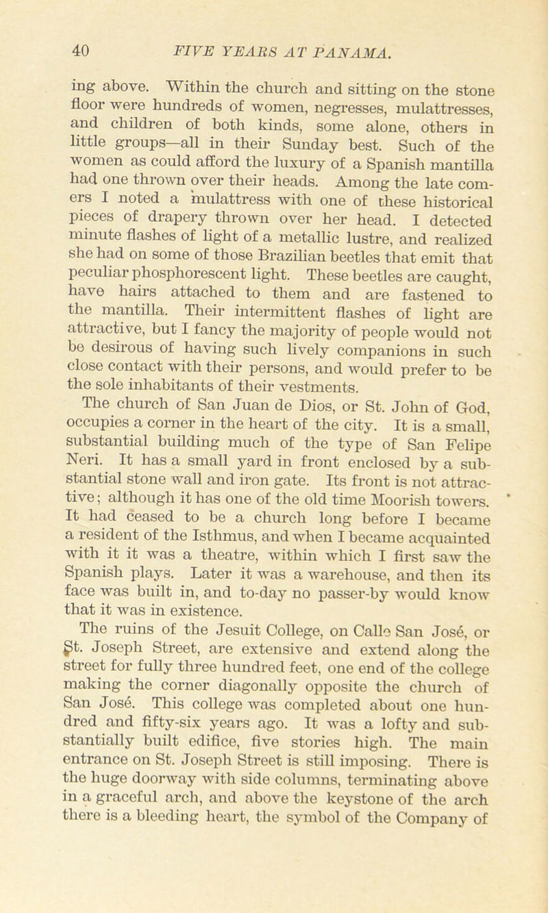 ing above. Within the church and sitting on the stone floor were hundreds of women, negi-esses, mulattresses, and children of both kinds, some alone, others in little groups—all in their Sunday best. Such of the women as could afford the luxury of a Spanish mantilla had one thrown over their heads. Among the late com- ers I noted a mulattress with one of Dhese historical pieces of drapery thrown over her head. I detected minute flashes of light of a metallic lustre, and realized she had on some of those Brazihan beetles that emit that peculiar phosphorescent light. These beetles are caught, have hairs attached to them and are fastened to the mantilla. Their intermittent flashes of light are attractive, but I fancy the majority of people woifld not be desirous of having such lively companions in such close contact with their persons, and would prefer to be the sole inhabitants of their vestments. The church of San Juan de Dios, or St. John of God, occupies a corner in the heart of the city. It is a small' substantial building much of the type of San Felipe Neri. It has a small yard in front enclosed by a sub- stantial stone wall and iron gate. Its front is not attrac- tive ; although it has one of the old time Moorish towers. It had ceased to be a church long before I became a resident of the Isthmus, and when I became acquainted with it it was a theatre, within which I first saAv the Spanish plays. Later it was a warehouse, and then its face Avas built in, and to-day no passer-by woifld knoiv that it was in existence. The ruins of the Jesuit College, on Calle San Jose, or ^t. Joseph Street, are extensive and extend along the street for fully three hundred feet, one end of the college making the corner diagonally opposite the church of San Josd. This college was completed about one hun- dred and fifty-six years ago. It ivas a lofty and sub- stantially built edifice, five stories high. The main entrance on St. Joseph Street is still imposing. There is the huge doorivay ivith side columns, terminating above in a graceful arch, and above the keystone of the arch there is a bleeding heart, the symbol of the Company of