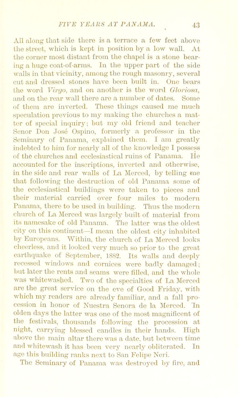 All along that side there is a terrace a few feet above the street, which is kept in position by a low wall. At the corner most distant from the chapel is a stone bear- ing a huge coat-of-arms. In the upper jDart of the side walls in that vicinity, among the rough masonry, several cut and dressed stones have been built in. One bears the word Virgo, and on another is the word Gloriosa, and on the rear wall there are a number of dates. Some oE them are inverted. These things caused me much speculation previous to my making the churches a mat- ter of special inquiry; but my old friend and teacher Senor Don Jose Ospino, formerly a professor in the Seminary of Panama, explained them. I am greatly indebted to him for nearly all of the knowledge I possess of the churches and ecclesiastical ruins of Panama. He accounted for the inscriptions, inverted and otherwise, in the side and rear walls o£ La Merced, by telling me that following the destruction of old Panama some of the ecclesiastical buildings were taken to pieces and tbeir material carried over four miles to modern Panama, there to be used in building. Thus the modern church of La Merced was largely built of material from its namesake of old Panama. The latter was the oldest city on this continent—I mean the oldest city inhabited by Europeans. Within, the church of La Merced looks cheerless, and it looked very much so prior to the great earthquake of September, 1882. Its walls and deeply recessed windows and cornices were badly damaged; but later the rents and seams were filled, and the whole was whitewashed. Two of the specialties of La Merced are the great service on the eve of Good Friday, with which my readers are already familiar, and a fall pro- cession in honor of Nuestra Senora de la Merced. In olden days the latter was one of the most magnificent of the festivals, thousands following the procession at night, carrying blessed candles in their hands. High above the main altar there was a date, but between time and Avhitewash it has been very nearly obliterated. In age this building ivanks next to San Felipe Neri. The Seminary of Panama was destroyed by fire, and