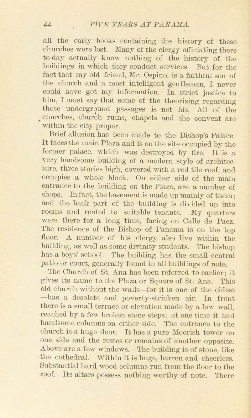 all the early books containing the history of these churches were lost. Many of the clergy ofiSciating there to-day actually know nothing of the history of the buildings in which they conduct services. But for the fact that my old friend, Mr. Ospino, is a faithful son of the church and a most intelligent gentleman, I never could have got my information. In strict justice to him, I must say that some of the theorizing regarding those underground passages is not his. AU of the ^churches, church ruins, chapels and the convent are within the city iDroper. Brief allusion has been made to the Bishop’s Palace. It faces the main Plaza and is on the site occupied by the former palace, which was destroyed by fire. It is a very handsome building of a modern style of architec- ture, three stories high, covered with a red tile roof, and occupies a whole block. On either side of the main entrance to the building on the Plaza, are a number of shops. In fact, the basement is made up mainly of them; and the back part of the building is divided up into rooms and rented to suitable tenants. My quarters were there for a long time, facing on Calle de Paez. The residence of the Bishop of Panama is on the top fioor. A number of his clergy also live within the building, as well as some divinity students. The bishop has a boys’ school. The building has the small central patio or court, generally found in all buildings of note. The Church of St. Ana has been referred to earlier; it gives its name to the Plaza or Square of St. Ana. This old church without the walls—for it is one of the oldest —has a desolate and poverty-stricken air. In front there is a small terrace or elevation made by a low wall, reached by a few broken stone steps; at one time it had handsome columns on either side. The entrance to the church is a huge door. It has a pure Moorish tower on one side and the restos or remains of another opposite. Above are a few windows. The building is of stone, like the cathedral. Within it is huge, barren and cheerless. Substantial hard wood columns run from the fioor to the roof. Its altars possess nothing worthy of note. There