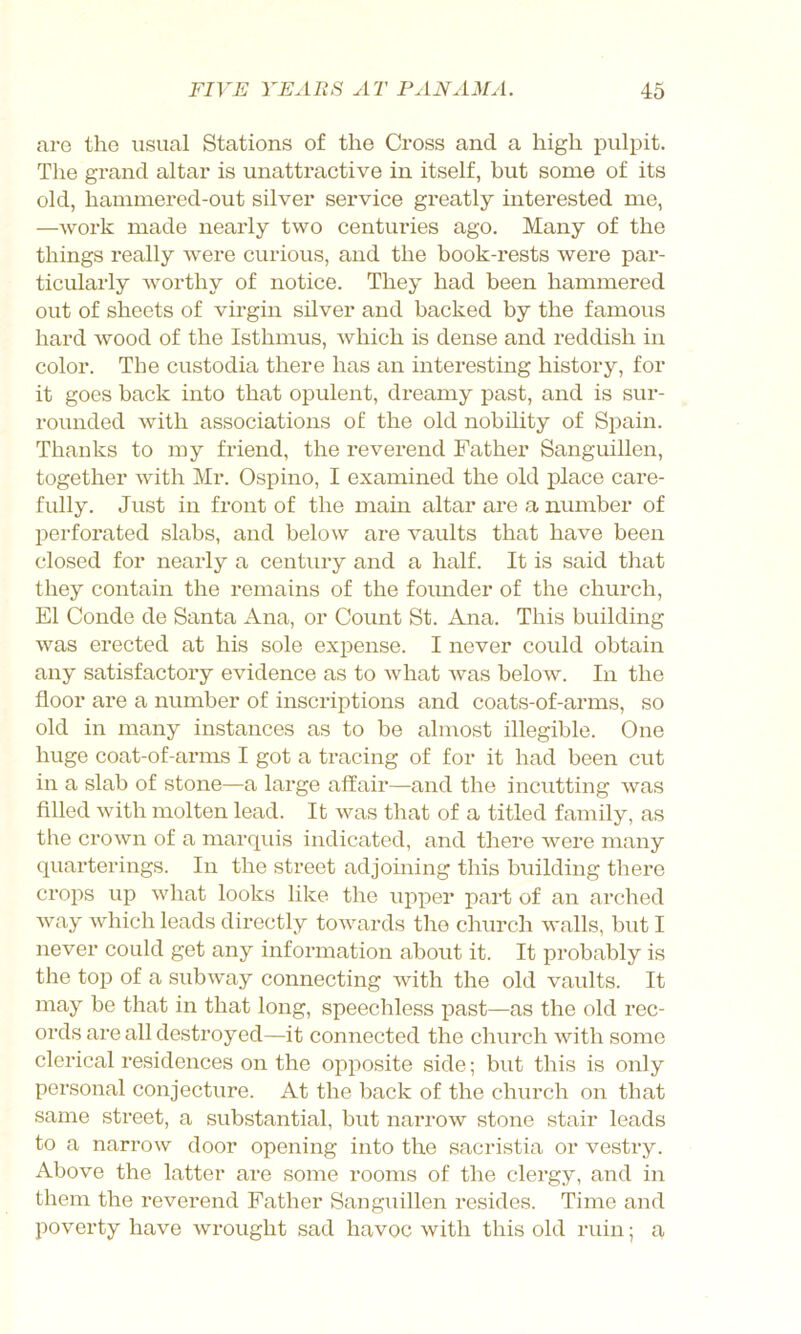 are the usual Stations of the Cross and a high pulpit. Tlie grand altar is unattractive in itself, but some of its old, hammered-out silver service greatly interested me, —work made nearly two centuries ago. Many of the things really were curious, and the book-rests were pai*- ticularly worthy of notice. They had been hammered out of sheets of vii-gin silver and backed by the famous hard wood of the Isthmus, which is dense and reddish in color. The custodia there has an interesting history, for it goes back into that opulent, dreamy past, and is sur- rounded with associations of the old nobility of Spain. Thanks to my friend, the reverend Father Sanguillen, together with Mr. Ospino, I examined the old place care- fully. Just in front of the main altar are a number of l^erforated slabs, and below are vaults that have been closed for nearly a century and a half. It is said that they contain the remains of the founder of the church, El Conde de Santa Ana, or Count St. Ana. This building was erected at his sole expense. I never could obtain any satisfactory evidence as to what was below. In the floor are a number of inscriptions and coats-of-arms, so old in many instances as to be almost illegible. One huge coat-of-arms I got a tracing of for it had been cut in a slab of stone—a large affair—and the incutting was filled with molten lead. It was that of a titled family, as the crown of a marquis indicated, and there were many quarterings. In the street adjoining this building there crops up what looks like the upper part of an arched way which leads directly towards the church walls, but I never could get any information about it. It probably is the top of a subway connecting with the old vaults. It may be that in that long, speechless past—as the old rec- ords are all destroyed—it connected the church with some clerical residences on the opposite side; but this is only pei’sonal conjecture. At the back of the church on that same street, a substantial, but narrow stone stair leads to a narrow door opening into the sacristia or vestry. Above the latter are some rooms of the clergy, and in them the reverend Father Sanguillen resides. Time and poverty have wrought sad havoc with this old ruin; a