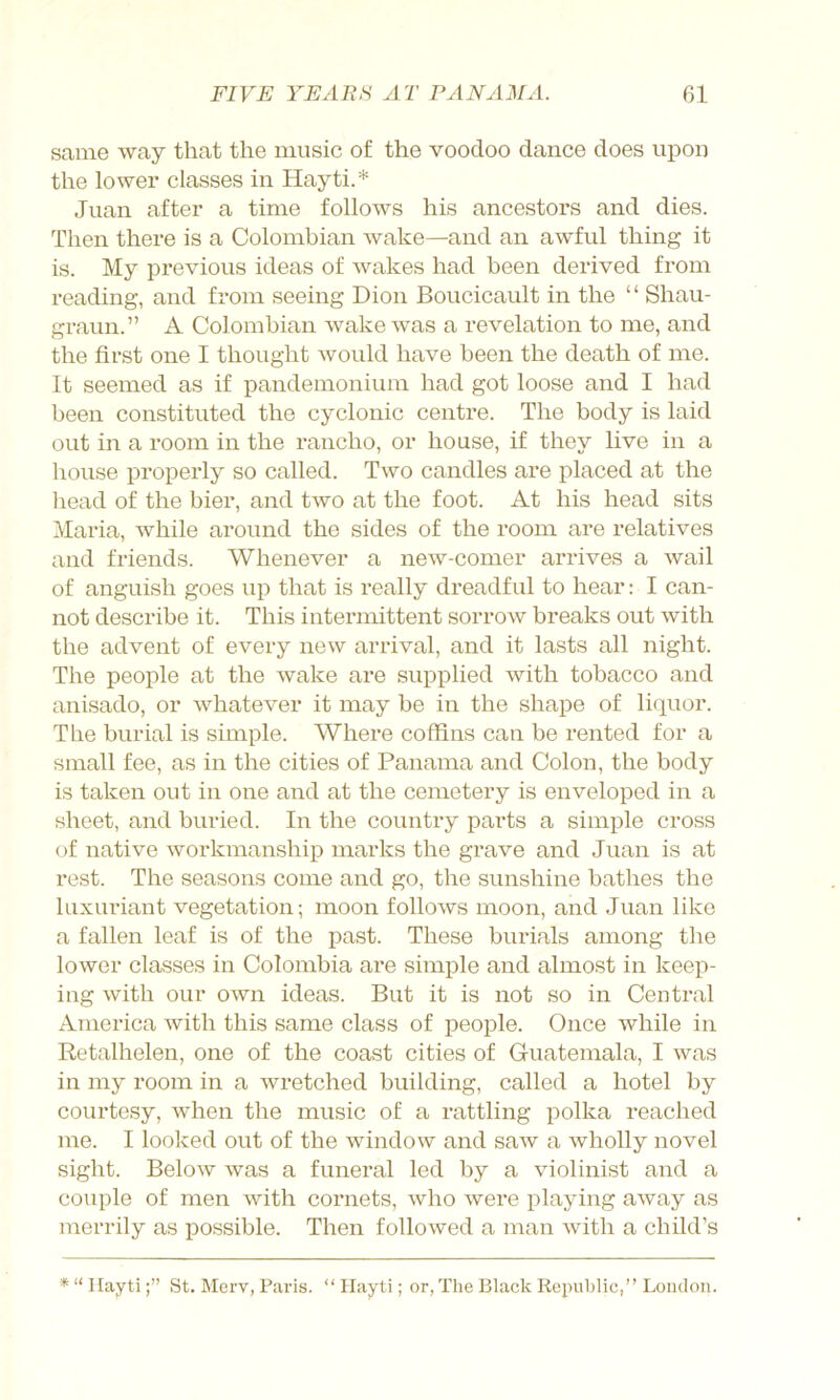 same way that the music of the voodoo dance does upon the lower classes in Hayti.* Juan after a time follows his ancestors and dies. Then there is a Colombian wake—and an awful thing it is. My previous ideas of wakes had been derived from reading, and from seeing Dion Boucicault in the “ Shau- graun.” A Colombian wake was a revelation to me, and the first one I thought would have been the death of me. It seemed as if pandemonium had got loose and I had been constituted the cyclonic centre. The body is laid out in a room in the rancho, or house, if they live in a house properly so called. Two candles are placed at the head of the bier, and two at the foot. At his head sits Maria, while around the sides of the room are relatives and friends. Whenever a new-comer arrives a wail of anguish goes up that is really dreadful to hear: I can- not describe it. This intermittent sorrow breaks out with the advent of every new arrival, and it lasts all night. The people at the wake are supplied with tobacco and anisado, or whatever it may be in the shape of li(pior. The burial is simple. Where coffins can be rented for a small fee, as in the cities of Panama and Colon, the body is taken out in one and at the cemetery is enveloped in a sheet, and buried. In the country parts a simple cross of native workmanship marks the grave and Juan is at rest. The seasons come and go, the sunshine bathes the luxuriant vegetation; moon follows moon, and Juan like a fallen leaf is of the past. These burials among the lower classes in Colombia ai’e simple and almost in keep- ing with our own ideas. But it is not so in Central America with this same class of people. Once while in Retalhelen, one of the coast cities of Guatemala, I was in my room in a wretched building, called a hotel by courtesy, when the music of a rattling polka reached me. I looked out of the window and saw a wholly novel sight. Below was a funeral led by a violinist and a couple of men with cornets, who were playing aAvay as merrily as possible. Then followed a man Avith a child’s * “ IlaytiSt. Merv, Pai'is. “ Hayti; or, The Black Republic,” London.