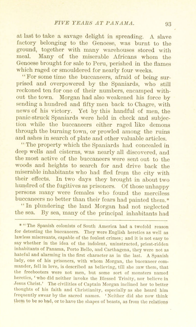 at last to take a savage delight in spreading. A slave factory belonging to the Genoese, was burnt to the ground, together with many warehouses stored with meal. Many of the miserable Africans whom the Genoese brought for sale to Peru, perished in the flames which raged or smouldered for nearly four weeks. ‘ ‘ For some time the buccaneers, afraid of being sur- prised and overpowered by the Spaniards, who still reckoned ten for one of their numbers, encamped with- out the town. Morgan had also weakened his force by sending a hundred and fifty men back to Chagre, with news of his victory. Yet by this handful of men, the panic-struck Spaniards were held in check and subjec- tion while the buccaneers either raged like demons through the burning town, or prowled among the rums and ashes in search of plate and other valuable articles. “ The property which the Spaniards had concealed in deep wells and cisterns, was nearly all discovered, and the most active of the buccaneers were sent out to the woods and heights to search for and drive back the miserable inhabitants who had fled fro^n the city with their effects. In two days they brought in about two hundred of the fugitives as prisoners. Of those unhappy persons many were females who found the merciless buccaneers no better than their fears had painted them.* “ In plundering the land Morgan had not neglected the sea. By sea, many of the principal inhabitants had * “ The Spanish colonists of South America had a twofold reason for detesting the buccaneers. They were English heretics as well as lawless miscreants, capable of the foulest crimes; and it is not easy to say whether in the idea of the indolent, uninstructed, priest-ridden inhabitants of Panama, Porto Bello, and Carthagena, they were not as hateful and alarming in the first character as in the la.st. A Spanish lady, one of his prisoners, with whom Morgan, the buccaneer com- mander, fell in love, is described as believing, till she saw them, that the freebooters were not men, hut some sort of monsters named heretics, ‘ who did neither invoke the Blessed Trinity, nor believe in Jesus Christ.’ The civilities of Captain Morgan inclined her to better thoughts of his faith and Christianity, especially as she heard him frequently swear by the sacred names. ‘ Neither did she now think piem to he so bad, or to have the shapes of beasts, as from the relations