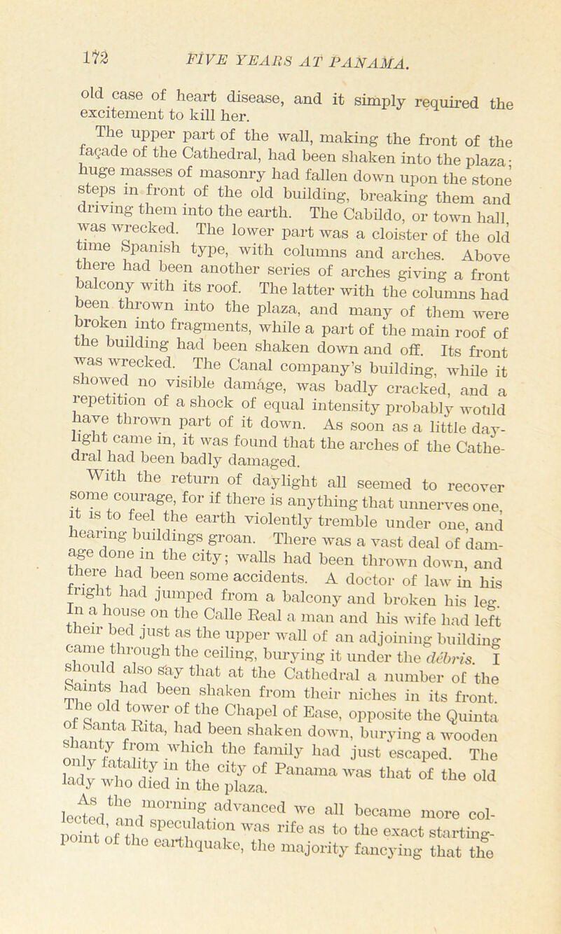 old case of heart disease, and it simply required the excitement to kill her. The upper paid of the wall, making the front of the facade of the Cathedral, had been shaken into the plaza- huge masses of masonry had fallen down upon the stone steps in front of the old building, breaking them and driving them into the earth. The Cabildo, or town hall was wrecked. The lower part was a cloister of the old time Spanish type, with columns and arches. Above there had been another series of arches giving a front balcony with its roof. The latter with the columns had been thrown into the plaza, and many of them were broken into fragments, while a part of the main roof of the building had been shaken down and off. Its front was wrecked. The Canal company’s building, while it S lowed no visible damage, was badly cracked, and a repetition of a shock of equal intensity probably wotild have thrown imrt of it down. As soon as a little day- light came in, it was found that the arches of the Cathe- dral had been badly damaged. With the return of daylight all seemed to recover some courage, for if there is anything that unnerves one It is to feel the earth violently tremble under one and hearing buildings groan. There was a vast deal of dam- age done in the city; walls had been thrown down, and theie had been some accidents. A doctor of law in his fright had jumped from a balcony and broken his leg. n a house on the Calle Real a man and his wife had left leir bed just as the upper Avail of an adjoining building came through the ceiling, burying it under the debris. I should also s-ay that at the Cathedral a number of the Saints had been shaken from their niches in its front of Santa Rita, had been shaken down, burying a wooden ^ anty from Avhich the family had just escaped. The ““■•e ool- point of the earthquake, the majority fancying that the