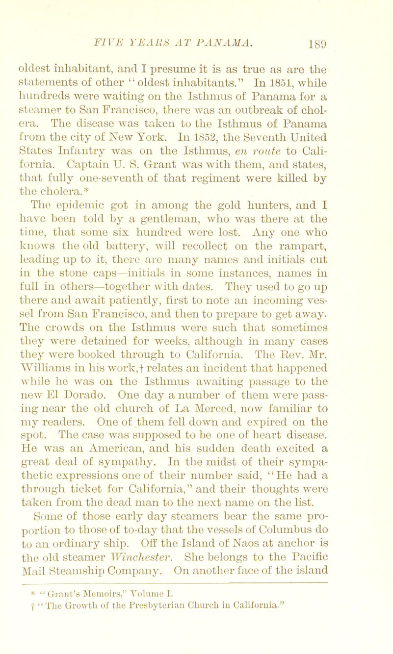 oldest inhabitant, and I presume it is as true as are the statements of other “oldest inhabitants.” In 1851, while hundi’eds were waiting on the Isthmus of Panama for a steamer to San Francisco, there was an outbreak of chol- era. The disease was taken to the Isthmus of Panama from the city of New York. In 1852, the Seventh United States Infantry was on the Isthmus, en route to Cali- fornia. Captain U. S. Grant was with them, and states, that fully one-seventh of that regiment were killed by the cholera. * The epidemic got in among the gold hunters, and I have been told by a gentleman, who was there at the time, that some six hundred were lost. Any one who knows the old battery, will recollect on the rampart, leading up to it, there are many names and initials cut in the stone caps—initials in some instances, names in full in others—together with dates. They used to go up there and await patiently, first to note an incoming ves- sel from San Francisco, and then to prepare to get away. The crowds on the Istlmius were such that sometimes they were detained for weeks, although in many cases they were booked through to California. The Rev. Mr. Williams in his work,t relates an incident that happened while he was on the Isthmus awaiting passage to the new El Dorado. One day a number of them were pass- ing near the old church of La Merced, now familiar to my readers. One of them fell down and exi^ired on the spot. The case was supposed to be one of heart disease. He was an American, and his sudden death excited a great deal of sympathy. In the midst of their sympa- thetic expressions one of their number said, “He had a through ticket for California,” and their thoughts were taken from the dead man to the next name on the list. Some of those early day steamers bear the same pro- portion to those of to-day that the vessels of Columbus do to an ordinary ship. Off the Island of Naos at anchor is the old steamer Winchester. She belongs to the Pacific ]\Iail Steamship Company. On another face of the island * “Grant’s Memoirs,” Volume I. t “The Growth of tlie Presbyterian Church in California.”