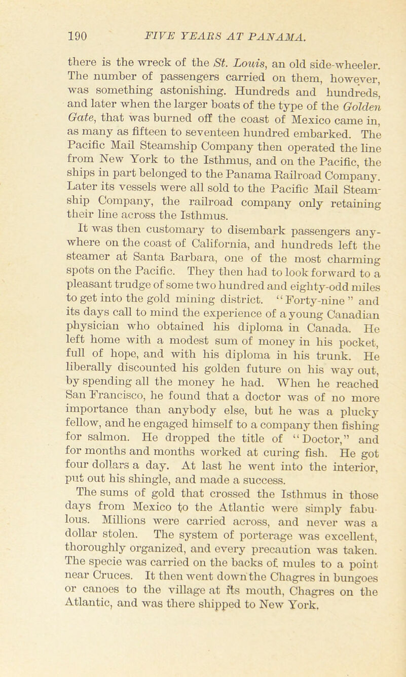 there is the wreck of the St. Louis, an old side-wheeler. The number of passengers carried on them, however, was something astonishing. Hundreds and hundreds, and later when the larger boats of the type of the Golden Gate, that was burned off the coast of Mexico came in, as many as fifteen to seventeen hundred embarked. The Pacific Mail Steamship Company then operated the line from New York to the Isthmus, and on the Pacific, the ships in part belonged to the Panama Railroad Company. Later its vessels were all sold to the Pacific Mail Steam- ship Company, the railroad company only retaining their line across the Isthmus. It was then customary to disembark passengers any- where on the coast of California, and hundreds left the steamer at Santa Barbara, one of the most charming spots on the Pacific. They then had to look forward to a pleasant trudge of some two hundred and eighty-odd miles to get into the gold mining district. ‘ ‘ Forty-nine ” and its days call to mind the experience of a young Canadian physician who obtained his diploma in Canada. He left home with a modest sum of money in his pocket, full of hope, and with his diploma in his trunk. He liberally discounted his golden future on his way out, by spending all the money he had. When he reached San T rancisco, lie found that a doctor was of no more importance than anybody else, but he was a plucky fellow, and he engaged himself to a company then fishing for salmon. He dropped the title of “Doctor,” and for months and months worked at curing fish. He got four dollars a day. At last he went into the interior, put out his shingle, and made a success. The sums of gold that crossed the Isthmus in those days from Mexico to the Atlantic were simply fabu- lous. Millions ivere carried across, and never was a dollar stolen. The system of porterage was excellent, thoroughly organized, and every precaution was taken. The specie was carried on the backs of mules to a point near Cruces. It then went down the Chagres in bungoes or canoes to the village at its mouth, Chagres on the Atlantic, and was there shipped to New York.