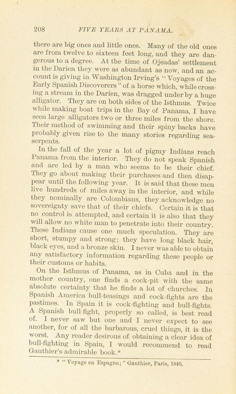 there are big ones and little ones. Many of the old ones are from twelve to sixteen feet long, and they are dan- gerous to a degree. At the time of Ojeadas’ settlement in the Darien they were as abundant as now, and an ac- count is giving in Washington Irving’s “ Voyages of the Early Spanish Discoverers ” of a horse which, while cross- ing a stream in the Darien, was dragged underby a huge alligator. They are on both sides of the Isthmus. Twice while making boat trips in the Bay of Panama, I have seen large alligators two or three miles from the shore. Their method of swimming and their spiny backs have probably given rise to the many stories regarding sea- sei'iDents. In the fall of the year a lot of pigmy Indians reach Panama from the interior. They do not speak Spanish and are led by a man who seems to be their chief. They go about making their purchases and then disap- pear until the following year. It is said that these men live hundreds of miles away in the interior, and while they nominally are Colombians, they acknowledge no sovereignty save that of their chiefs. Certain it is that no control is attempted, and certain it is also that they will allow no white man to penetrate into their country. These Indians cause one much speculation. They are short, stumpy and strong; they have long black hair, black eyes, and a bronze skin. I never was able to obtain any satisfactory information regarding these people or their customs or habits. On the Isthmus of Panama, as in Cuba and in the mother country, one finds a cock-pit with the same absolute certainty that he finds a lot of churches. In Spanish America bull-teasings and cock-fights are the pastimes. In Spain it is cock-fighting and bull-fights. A Spanish bull-fight, properly so called, is best read of. I never saw but one and I never expect to see another, for of all the barbarous, cruel things, it is the worst. Any reader desirous of obtaining a clear idea of bull-fighting in Spain, I would recommend to read Gauthier’s admirable book.* * “ Voyage eu Espagne; ” Gautliier, Paris, 1840.