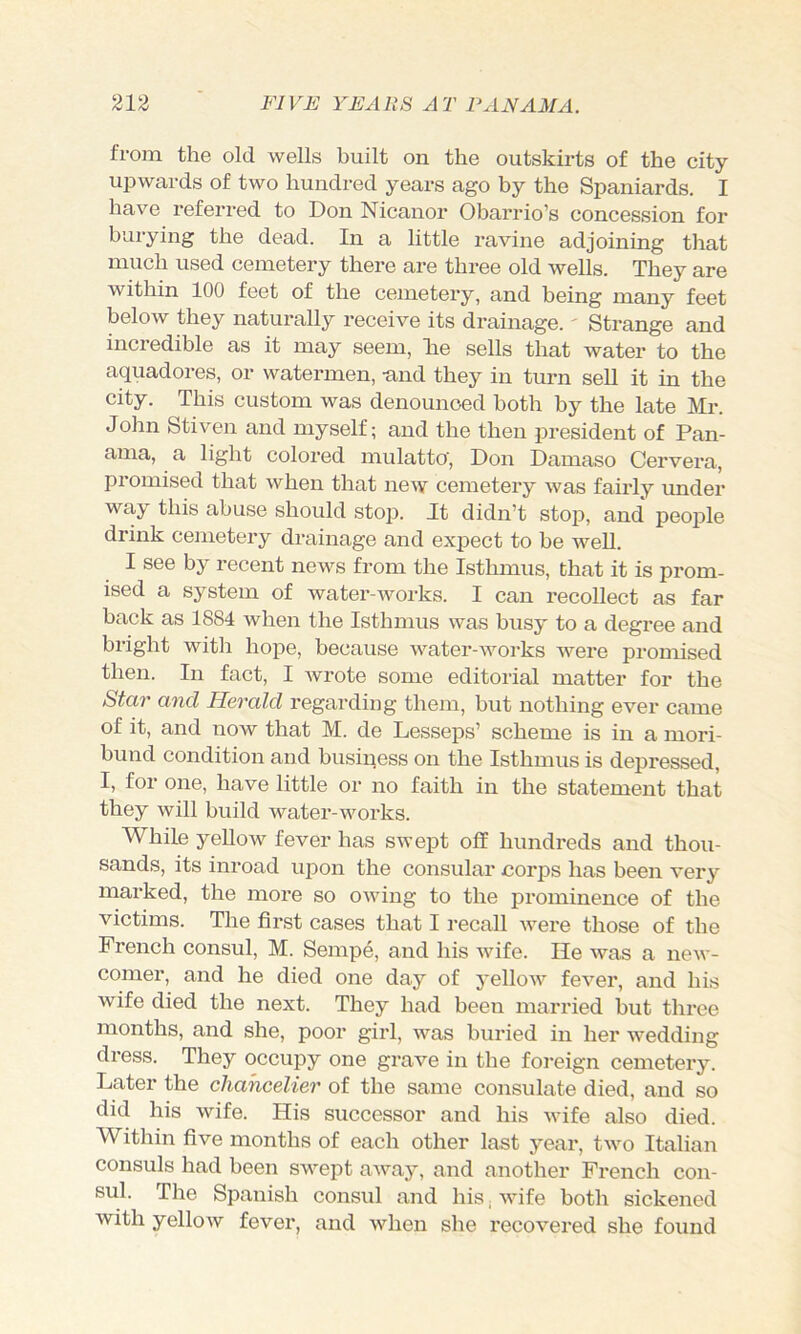 from the old wells built on the outskirts of the city upwards of two hundred years ago by the Spaniards. I have referred to Don Nicanor Obarrio’s concession for buiying the dead. In a little ravine adjoining that much used cemetery there are three old wells. They are within 100 feet of the cemetery, and being many feet below they naturally receive its drainage.' Strange and incredible as it may seem, lie sells that water to the aquadores, or watermen, -and they in turn sell it in the city. This custom was denounced both by the late Mr. John Stiven and myself; and the then president of Pan- ama, a light colored mulatto', Don Damaso Cervera, promised that when that new cemetery was fairly imder way this abuse should stoj). It didn’t stop, and peoi^le drink cemetery drainage and exjiect to be well. I see by recent news from the Isthmus, that it is prom- ised a system of water-works. I can recollect as far back as 1884 when the Isthmus was busy to a degree and bright with hope, because water-works were promised then. In fact, I ivrote some editorial matter for the Star and Herald regarding them, but nothing ever came of it, and now that M. de Lesseps’ scheme is in a mori- bund condition and business on the Isthmus is depressed, I, for one, have little or no faith in the statement that they will build water-works. While yeUow fever has swept off hundreds and thou- sands, its inroad upon the consular corps has been very marked, the more so owing to the prominence of the victims. The fii'st cases that I recall were those of the French consul, M. Sempe, and his wife. He was a new- comer, and he died one day of yellow fever, and his wife died the next. They had been married but three months, and she, poor girl, was buried in her wedding dress. They occupy one grave in the foreign cemetery. Later the cliancelier of the same consulate died, and so did his wife. His successor and his Avife also died. Within five months of each other last year, two Italian consuls had been swept away, and another French con- sul. The Spanish consul and his j wife both sickened with yellow fever, and when she recovered she found