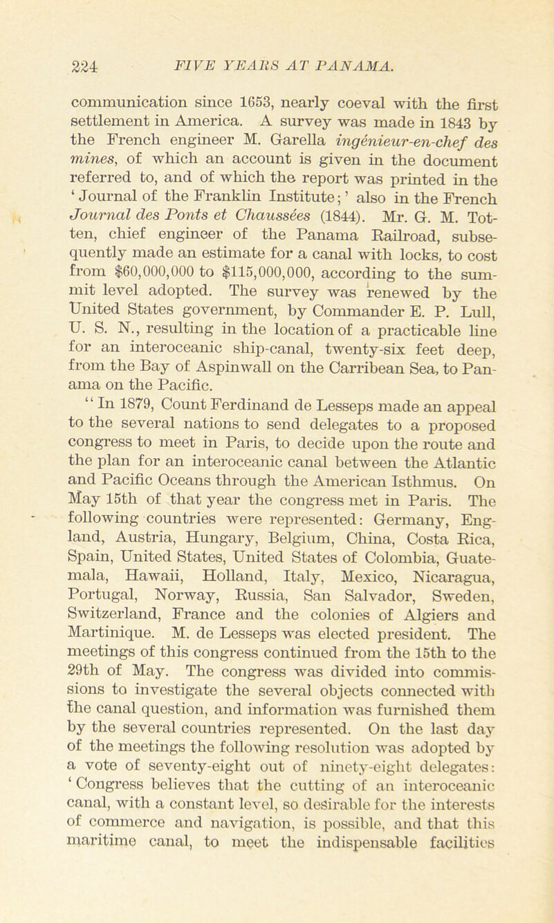 communication since 1653, nearly coeval with the first settlement in America. A survey was made in 1843 by the French engineer M. Garella ingenieur-en-chef des mines, of which an account is given in the document referred to, and of which the report was printed in the ‘Journal of the Franklin Institute;’ also in the French Journal des Fonts et Chaussees (1844). Mr. G. M. Tot- ten, chief engineer of the Panama Eailroad, subse- quently made an estimate for a canal with locks, to cost from $60,000,000 to $115,000,000, according to the sum- mit level adopted. The survey was renewed by the United States govermnent, by Commander E. P. Lull, U. S. N., resulting in the location of a practicable fine for an interoceanic ship-canal, twenty-six feet deep, from the Bay of Aspinwall on the Carribean Sea, to Pan- ama on the Pacific. “ In 1879, Count Ferdinand de Lesseps made an appeal to the several nations to send delegates to a proposed congress to meet in Paris, to decide upon the route and the plan for an interoceanic canal between the Atlantic and Pacific Oceans through the American Isthmus. On May 15th of that year the congress met in Paris. The following countries were represented: Germany, Eng- land, Austria, Hungary, Belgium, China, Costa Eica, Spain, United States, United States of Colombia, Guate- mala, Hawaii, Holland, Italy, Mexico, Nicaragua, Portugal, Norway, Eussia, San Salvador, Sweden, Switzerland, France and the colonies of Algiers and Martinique. M. de Lesseps was elected president. The meetings of this congress continued from the 15th to the 29th of May. The congress was divided into commis- sions to investigate the several objects connected with the canal question, and information was furnished them by the several countries represented. On the last daj of the meetings the following resolution was adopted by a vote of seventy-eight out of ninety-eight delegates: ‘ Congress believes that the cutting of an interoceanic canal, with a constant level, so desirable for the interests of commerce and navigation, is possible, and that this maritime canal, to meet the indispensable facilities