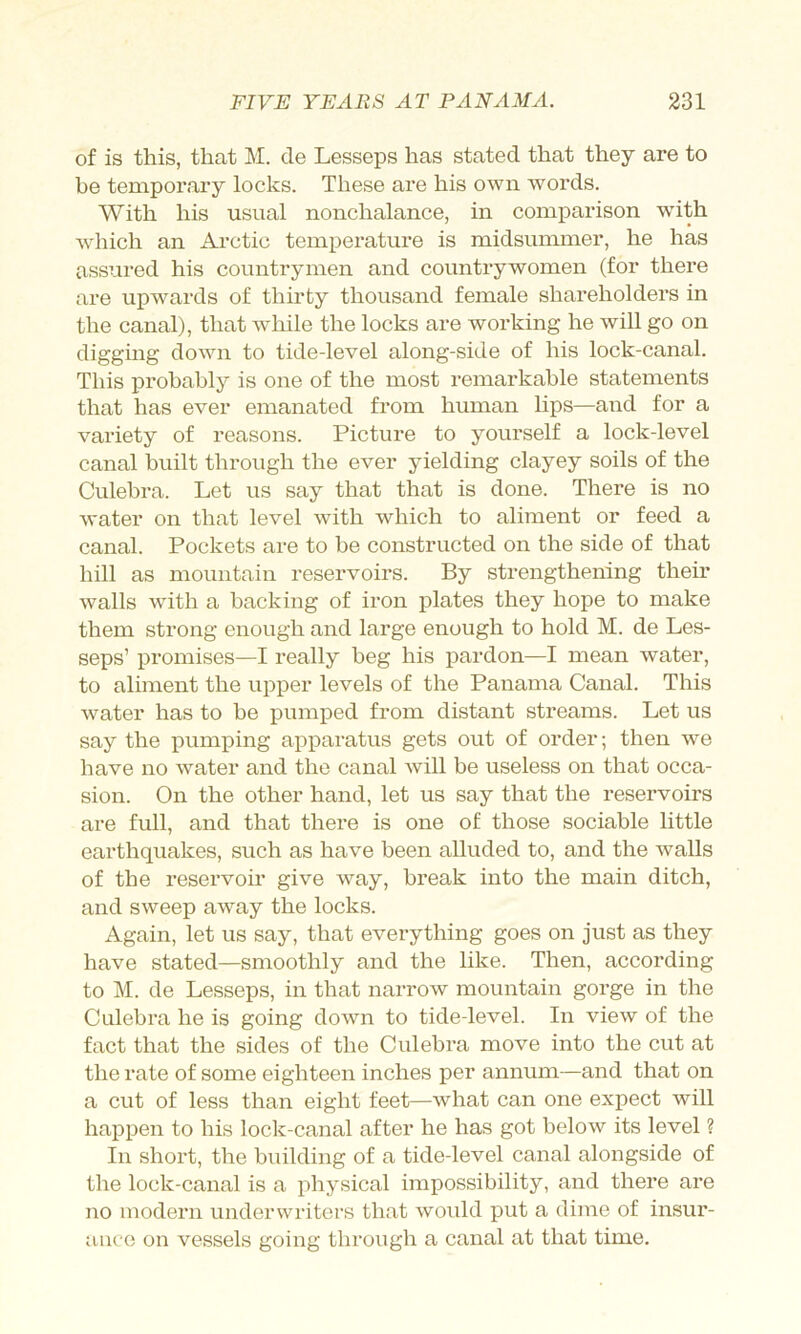 of is this, that M. cle Lesseps has stated that they are to be temporai’y locks. These are his own words. With his usual nonchalance, in comjparison with which an Arctic temperature is midsummer, he has assured his countrymen and countrywomen (for there are ui)wards of thirty thousand female shareholders in the canal), that w^hile the locks are working he will go on digging down to tide-level along-side of his lock-canal. This ]Drobably is one of the most remarkable statements that has ever emanated from human lips—and for a variety of reasons. Picture to yourself a lock-level canal built through the ever yielding clayey soils of the Culebra. Let us say that that is done. There is no water on that level with which to aliment or feed a canal. Pockets are to be constructed on the side of that hill as mountain reservoirs. By strengthening their walls wuth a backing of iron plates they hope to make them strong enough and large enough to hold M. de Les- seps’ promises—I really beg his pardon—I mean water, to aliment the upper levels of the Panama Canal. This water has to be pumiDcd from distant streams. Let us say the pumping apparatus gets out of order; then we have no water and the canal will be useless on that occa- sion. On the other hand, let us say that the reservoirs are full, and that there is one of those sociable little earthquakes, such as have been alluded to, and the walls of the reservoir give way, break into the main ditch, and sweep away the locks. Again, let us say, that everything goes on just as they have stated—smoothly and the like. Then, according to M. de Lesseps, in that narrow mountain gorge in the Culebra he is going down to tide-level. In view of the fact that the sides of the Culebra move into the cut at the rate of some eighteen inches per annum—and that on a cut of less than eight feet—what can one expect will happen to his lock-canal after he has got below its level ? In short, the building of a tide-level canal alongside of the lock-canal is a physical impossibility, and there are no modern underwriters that would put a dime of insur- ance on vessels going through a canal at that time.