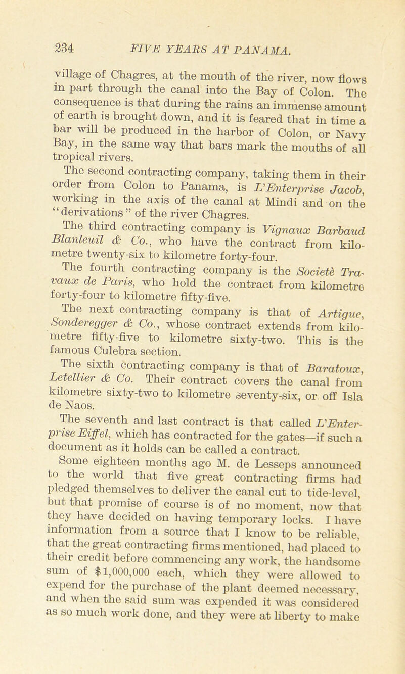 yniage of Chagres, at the mouth of the river, now flows in part through the canal into the Bay of Colon. The consequence is that during the rains an immense amount of earth is brought down, and it is feared that in time a bar will be produced in the harbor of Colon, or Navy Bay, in the same way that bars mark the mouths of all tropical rivers. The second contracting company, taking them in their order from Colon to Panama, is L'Enterprise Jacob, working in the axis of the canal at Hindi and on the “derivations ” of the river Chagres. The third contracting company is Vignaux Barbaud Blanleuil <& Co., who have the contract from kilo- metre twenty-six to kilometre forty-four. The fourth contracting company is the Societd Tra^ vaux de Paris, who hold the contract from kilometre forty-four to kilometre fifty-five. The next contracting company is that of Artigue, Sonderegger c6 Co., whose contract extends from kilo- metre fifty-five to kilometre sixty-two. This is the famous Culebra section. The sixth contracting company is that of Baratonx, LetelUer & Co. Their contract covers the canal from kilometre sixty-two to kilometre seventy-six, or off Isla de Naos. The seventh and last contract is that called UEnter- prise Eiffel, which has contracted for the gates—if such a document as it holds can be called a contract. Some eighteen months ago M. de Lesseps announced to the world that five great contracting firms had pledged themselves to deliver the canal cut to tide-level, but that pi’omise of course is of no moment, noAv that they have decided on having temporary locks. I have information from a source that I know to be reliable, that the great contracting firms mentioned, had placed to their credit before commencing any work, the handsome sum of $1,000,000 each, which they were allowed to expend for the purchase of the plant deemed necessary, and when the said sum was expended it was considered as so much work done, and they were at liberty to make