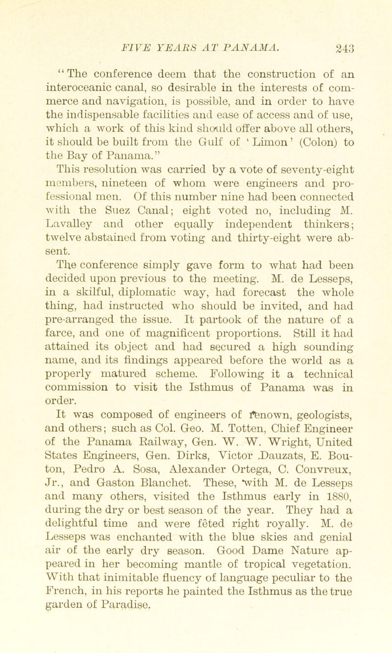 ‘ ‘ The conference deem that the construction of an interoceanic canal, so desirable in the interests of com- merce and navigation, is possible, and in order to have the indisjDensable facilities and ease of access and of use, which a work of this kind shon^ild offer above all others, it should be built from the Gulf of ‘ Limon ’ (Colon) to the Bay of Panama. ” This resolution was cari’ied by a vote of seventy-eight members, nineteen of whom were engineers and pro- fessional men. Of this number nine had been connected with the Suez Canal; eight voted no, including M. La valley and other equally independent thinkers; twelve abstained from voting and thirty-eight were ab- sent. The conference simply gave form to what had been decided upon previous to the meeting. M. de Lesseps, in a skilful, diplomatic way, had forecast the whole thing, had instructed who should be invited, and had pre-arranged the issue. It partook of the nature of a farce, and one of magnificent proportions. Still it had attained its object and had secured a high sounding name, and its findings appeared before the world as a properly matured scheme. Following it a technical commission to visit the Isthmus of Panama was in order. It was composed of engineers of ifenown, geologists, and others; such as Col. Geo. M. Totten, Chief Engineer of the Panama Railway, Gen. W. W. Wright, United States Engineers, Gen. Dirks, Victor .Dauzats, E. Bou- ton, Pedro A. Sosa, Alexander Ortega, C. Convreux, Jr., and Gaston Blanchet. These, *with M. de Lesseps and many others, visited the Isthmus early in 1880, during the dry or best season of the year. They had a delightful time and were feted right royally. M. de Lesseps was enchanted with the blue skies and genial air of the early dry season. Good Dame Nature ap- peared in her becoming mantle of tropical vegetation. With that inimitable fiuency of language peculiar to the French, in his reports he painted the Isthmus as the true garden of Paradise.