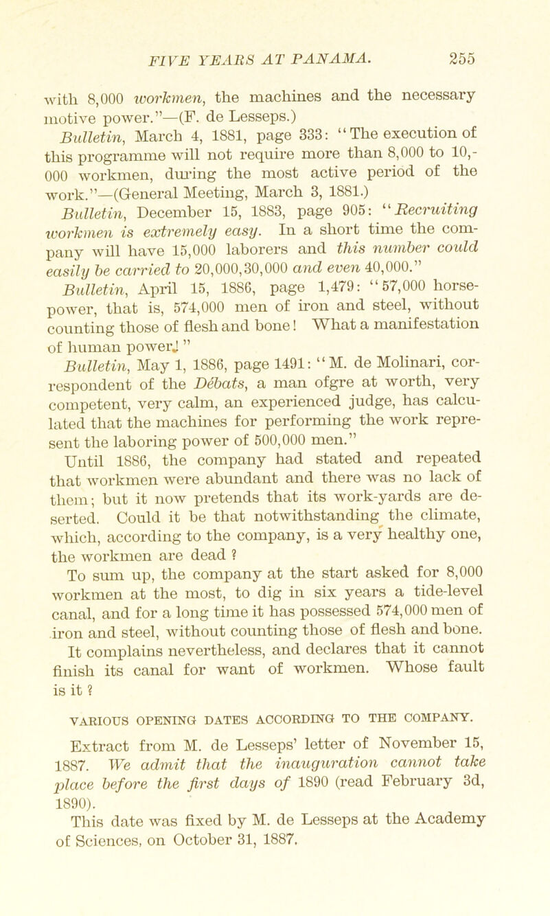 with 8,000 workmen, the machines and the necessary motive power.”—(F. de Lesseps.) Bulletin, March 4, 1881, pap 333: “ The execution of this programme will not require more than 8,000 to 10,- 000 workmen, dm*ing the most active period of the work.”—(General Meeting, March 3, 1881.) Bulletin, December 15, 1883, page 905: Recruiting workmen is extremely easy. In a short time the com- pany will have 15,000 laborers and this number could easily be carried to 20,000,30,000 and even 40,000.” Bulletin, April 15, 1886, page 1,479: “57,000 horse- power, that is, 574,000 men of iron and steel, without counting those of flesh and bone! What a manifestation of human powerj ” Bulletin, May 1, 1886, page 1491: “M. de Molinari, cor- respondent of the Debats, a man ofgre at worth, very competent, very calm, an experienced judge, has calcu- lated that the machines for performing the work repre- sent the laboring power of 500,000 men.” Until 1886, the company had stated and repeated that workmen were abundant and there was no lack of them; but it now pretends that its work-yards are de- serted. Could it be that notwithstanding the climate, which, according to the company, is a very healthy one, the workmen are dead ? To sum up, the company at the start asked for 8,000 workmen at the most, to dig in six years a tide-level canal, and for a long time it has possessed 574,000 men of iron and steel, without counting those of flesh and bone. It complains nevertheless, and declares that it cannot finish its canal for want of workmen. Whose fault is it ? VARIOUS OPENING DATES ACCORDING TO THE COMPANY. Extract from M. de Lesseps’ letter of November 15, 1887. We admit that the inauguration cannot take place before the first days of 1890 (read February 3d, 1890). This date was flxed by M. de Lesseps at the Academy of Sciences, on October 31, 1887,