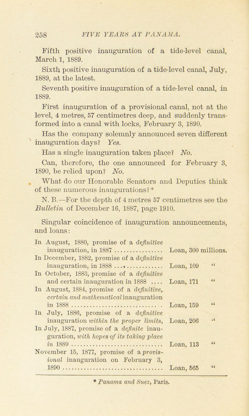 Fifth positive inauguration of a tide-level canal, March 1, 1889. Sixth positive inauguration of a tide-level canal, July, 1889, at the latest. Seventh positive inauguration of a tide-level canal, in 1889. First inauguration of a provisional canal, not at the level, 4 metres, 57 centimetres deep, and suddenly trans- formed into a canal with locks, February 3, 1890. Has the company solemnly announced seven different inauguration days? Yes. Has a single inauguration taken place? No. Can, therefore, the one announced for February 3, 1890, be relied upon? No. What do our Honorable Senators and Deputies think of these numerous inaugurations? * N. B.—For the depth of 4 metres 57 centimetres see the Bulletin of December 16, 1887, page 1910. Singular coincidence of inauguration announcements, and loans: In August, 1880, promise of a definitive inauguration, in 1887 Loan, 300 millions. In December, 1882, promise of a definitive inauguration, in 1888 ...» Loan, 109 “ In October, 1883, promise of a definitive and certain inauguration in 1888 .... Loan, 171 “ In August, 1884, promise of a definitive, certain and mathematical inauguration in 1888 Loan, 159 “ In July, 1886, promise of a definitive inauguration ivithin the proper limits, Loan, 206 •* In July, 1887, promise of a definite inau- guration, with hopes of its taking place in 1889 Loan, 113 “ November 15, 1877, promise of apj'ovis- ional inauguration on February 3, 1890 Loan, 665 “ * Pana7na and Suez, Paris.