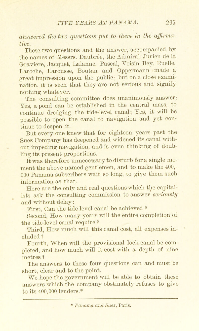 ansioered the tioo questions put to them in the affirma- tive. These two questions and the answer, accompanied by the names of Messrs. Daubi-ee, the Admiral Jurien de la Graviere, Jacquet, Lalanne, Pascal, Voisin Bey, Ruelle, Laroche, Larousse, Boutan and Oppermann made a great impression upon the public; but on a close exami- nation, it is seen that they are not serious and signify nothing whatever. The consulting committee does unanimously answer: Yes, a pond can be established in the central mass, to continue dredging the tide-level canal; Yes, it will be possible to open the canal to navigation and yet con- tinue to deepen it. But every one knew that for eighteen years past the Suez Company has deepened and widened its canal with- out impeding navigation, and is even thinking of doub- ling its present proportions. It was therefore unnecessary to disturb fora single mo- ment the above named gentlemen, and to make the 400,- 000 Panama subscribers wait so long, to give them such information as that. Here are the only and real questions which the capital- ists ask the consulting commission to answer seriously and without delay: First, Can the tide-level canal he achieved ? Second, How many years will the entire completion of the tide-level canal require ? Third, How much will this canal cost, all expenses in- cluded ? Fourth, When will the provisional lock-canal be com- pleted, and how much will it cost with a depth of nine metres ? The answers to these four questions can and must he short, clear and to the point. We hope the government will be able to obtain these answers which the company obstinately refuses to give to its 400,000 lenders.* * Panama and Suez, Paris.