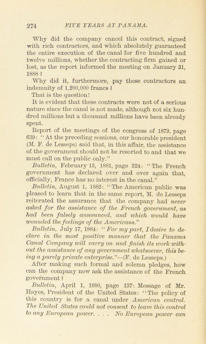 Why did the company cancel this contract, signed with rich contractors, and which absolutely guaranteed the entire execution of the canal for five hundred and twelve millions, whether the contracting firm gained or lost, as the report informed the meeting on January 31, 1888 ? Why did it, furthermore, pay these contractors an indemnity of 1,200,000 francs ? That is the question! It is evident that these contracts were not of a serious nature since the canal is mot made, although not six him- dred millions but a thousand millions have been already spent. Report of the meetings of the congress of 1879, page 639: “At the preceding sessions, our honorable president (M. F. de Lesseps) said that, in this affair, the assistance of the government should not be resorted to and that we must call on the public only.” Bulletin, February 15, 1881, page 324: “The French government has declared over and over again that, officially, France has no interest in the canal.” Bulletin, August 1, 1882: “The American public was pleased to learn that in the same report, M. de Lesseps reiterated the assurance that the company had never asked for the assistance of the French government, as had been falsely announced, and ivhich icoidd have wounded the feelings of the Americans. Bidletin, July 17, 1884: For my part, I desire to de- clare in the most positive manner that the Panama Canal Company will carry on and finish its tvork ivith- out the assistance of any government whatsoever, this be- ing a purely private enterprise.—(F. de Lesseps.) After making such formal and solemn pledges, how can the company now ask the assistance of the French government ? Bidletin, April 1, 1880, page 137: Message of Mr. Hayes, President of the United States: ‘ ‘ The policy of this country is for a canal under American control. The United States coidd not consent to leave this control to any European power. . . . No European power can