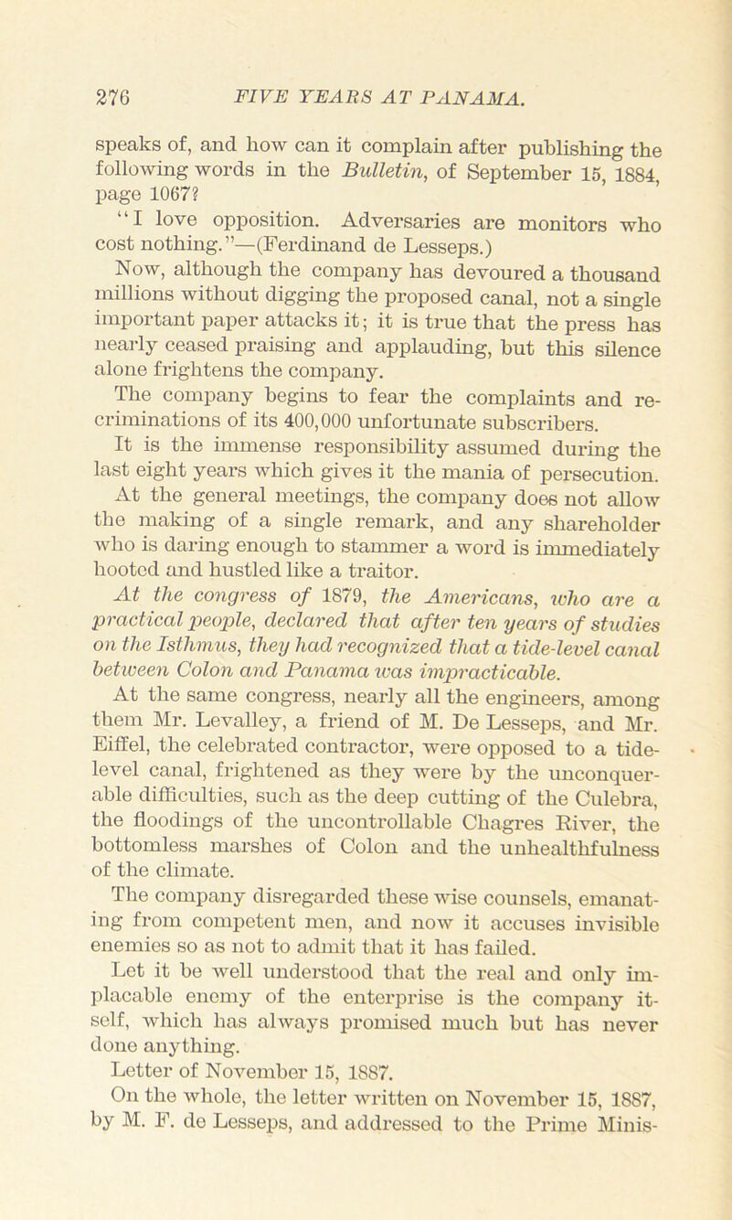 speaks of, and how can it complain after publishing the following words in the Bulletin, of September 15, 1884 page 1067? ’ ’ “I love opposition. Adversaries are monitors who cost nothing.”—(Ferdinand de Lesseps.) Now, although the company has devoured a thousand millions without digging the proposed canal, not a single important paper attacks it; it is true that the press has nearly ceased praising and applauding, but this silence alone frightens the company. The company begins to fear the complaints and re- criminations of its 400,000 unfortunate subscribers. It is the immense responsibility assumed during the last eight years which gives it the mania of persecution. At the general meetings, the company does not allow the making of a single remark, and any shareholder who is daring enough to stammer a word is immediately hooted and hustled like a traitor. At the congress of 1879, the Americans, ivho are a practical people, declared that after ten years of studies on the Isthmus, they had recognized that a tide-level canal between Colon and Panama ivas impracticable. At the same congress, nearly all the engineers, among them Mr. Levalley, a friend of M. De Lesseps, and Mr. Eiifel, the celebrated contractor, were opposed to a tide- level canal, frightened as they were by the unconquer- able difficulties, such as the deep cutting of the Culehra, the floodings of the uncontrollable Chagres Eiver, the bottomless marshes of Colon and the unhealthfulness of the climate. The company disregarded these wise counsels, emanat- ing from competent men, and now it accuses invisible enemies so as not to admit that it has failed. Let it he well understood that the real and only im- placable enemy of the enterprise is the company it- self, which has always promised much but has never done anythmg. Letter of November 15, 1887. On the whole, the letter written on November 15, 1887, by M. F. de Lesseps, and addressed to the Prime Minis-