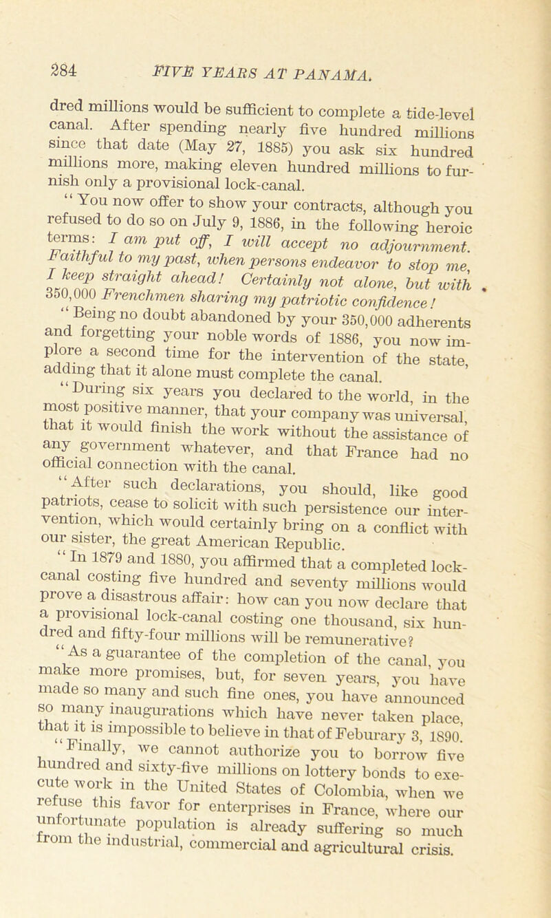 dred millions would be sufficient to complete a tide-level canal. After spending nearly five hundred millions since that date (May 27, 1885) you ask six hundred rnillions more, making eleven hundred milhons to fur- nish only a provisional lock-canal. “ You now offer to show your contracts, although you refused to do so on July 9, 1886, in the following heroic f ^ accept no adjoxmiment. Pmthful to my past, ivhen persons endeavor to stop me ahead! Certainly not alone, but with 850,000 Frenchmen sharing my patriotic confidence! ‘Being no doubt abandoned by your 350,000 adherents and forgetting your noble words of 1886, you now im- plore a second time for the intervention of the state adding that it alone must complete the canal. “During SIX years you declared to the world in the most positive manner, that your company was uifiversal, that It would finish the work without the assistance of any government whatever, and that Trance had no official connection with the canal. “After such declarations, you should, like good patriots, cease to solicit with such persistence our inter- vention, which would certainly bring on a confiict with oul sister, the great American Republic. “ In 1879 and 1880, you affirmed that a completed lock- canal costing five hundred and seventy millions would prove a disastrous affair: how can you now declare that a provisional lock-canal costing one thousand, six hun- dred and fifty-four millions will be remunerative? As a guarantee of the completion of the canal you make more promises, but, for seven years, you have made so many and such fine ones, you have announced so many inaugurations which have never taken place that It IS impossible to believe in that of Feburary 3, 1890.’ mally, avc cannot authorize you to borrow five mndred and sixty-five millions on lottery bonds to exe- cute work in the United States of Colombia, when we refuse this favor for enterprises in France, where our frnn^Jr' PoP^ilation is already suffering so much om the industrial, commercial and agricultural crisis.