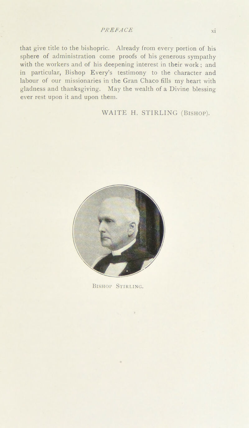 xi that give title to the bishopric. Already from every portion of his sphere of administration come proofs of his generous sympathy with the workers and of his deepening interest in their work; and in particular, Bishop Every’s testimony to the character and labour of our missionaries in the Gran Chaco fills my heart with gladness and thanksgiving. May the wealth of a Divine blessing ever rest upon it and upon them. WAITE H. STIRLING (Bishop). Bishop Stirling.