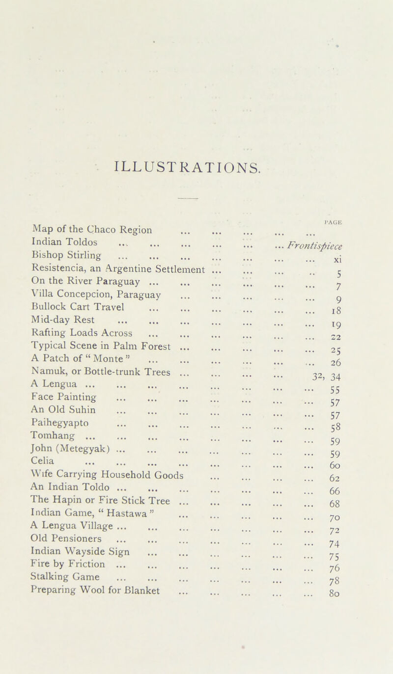 ILLUSTRATIONS. Map of the Chaco Region Indian Toldos .... Bishop Stirling Resistencia, an Argentine Settlement ... On the River Paraguay ... Villa Concepcion, Paraguay Bullock Cart Travel Mid-day Rest Rafting Loads Across Typical Scene in Palm Forest A Patch of “ Monte ” Namuk, or Bottle-trunk Trees A Lengua Face Painting An Old Suhin Paihegyapto Tomhang John (Metegyak) ... Celia Wife Carrying Household Goods An Indian Toldo The Hapin or Fire Stick Tree Indian Game, “ Hastawa ” A Lengua Village Old Pensioners Indian Wayside Sign Fire by Friction ... Stalking Game Preparing Wool for Blanket PAGE Frontispiece xi 5 7 9 18 19 22 25 26 32, 34 55 57 57 58 59 59 60 62 66 68 70 72 74 75 76 78 80