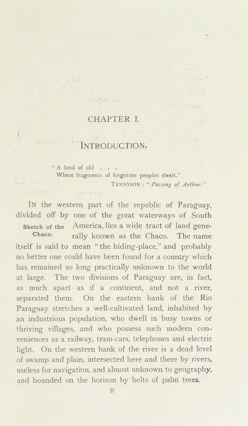 $ • f *..: Introduction. “ A land of old . . . Where fragments of forgotten peoples dwelt.” Tennyson: “ Passing of Arthur. In the western part of the republic of Paraguay, divided off by one of the gieat waterways of South Sketch of the America, lies a wide tract of land gene- Chaco. rally known as the Chaco. The name itself is said to mean “the hiding-place,” and probably no better one could have been found for a country which has remained so long practically unknown to the world at large. The two divisions of Paraguay are, in fact, as much apart as if a continent, and not a river, separated them. On the eastern bank of the Rio Paraguay stretches a well-cultivated land, inhabited by an industrious population, who dwell in busy towns or thriving villages, and who possess such modern con- veniences as a railway, tram-cars, telephones and electric light. On the western bank of the river is a dead level of swamp and plain, intersected here and there by rivers, useless for navigation, and almost unknown to geography, and bounded on the horizon by belts of palm trees. B