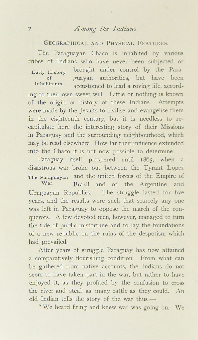 Geographical and Physical Features. The Paraguayan Chaco is inhabited by various tribes of Indians who have never been subjected or Early History brought under control by the Para- of guayan authorities, but have been Inhabitants. accustomed to lead a roving life, accord- ing to their own sweet will. Little or nothing is known of the origin or history of these Indians. Attempts were made by the Jesuits to civilise and evangelise them in the eighteenth century, but it is needless to re- capitulate here the interesting story of their Missions in Paraguay and the surrounding neighbourhood, which may be read elsewhere. How far their influence extended into the Chaco it is not now possible to determine. Paraguay itself prospered until 1865, when a disastrous war broke out between the Tyrant Lopez The Paraguayan and the united forces of the Empire of War- Brazil and of the Argentine and Uruguayan Republics. The struggle lasted for five years, and the results were such that scarcely any one was left in Paraguay to oppose the march of the con- querors. A few devoted men, however, managed to turn the tide of public misfortune and to lay the foundations of a new republic on the ruins of the despotism which had prevailed. After years of struggle Paraguay has now attained a comparatively flourishing condition. From what can be gathered from native accounts, the Indians do not seem to have taken part in the war, but rather to have enjoyed it, as they profited by the confusion to cross the river and steal as many cattle as they could. An old Indian tells the story of the war thus:— “We heard firing and knew war was going on. We