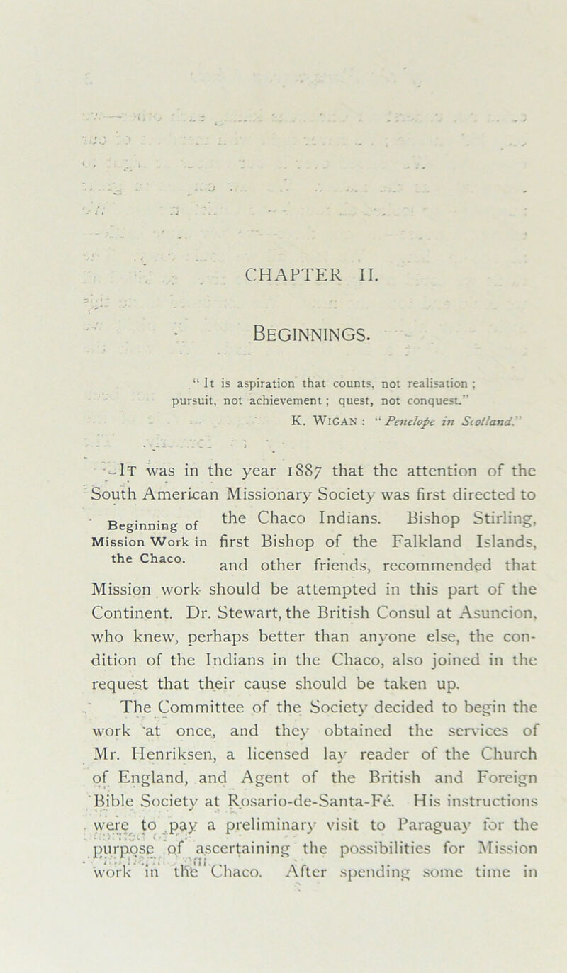 V' Beginnings. “It is aspiration that counts, not realisation; pursuit, not achievement; quest, not conquest.’ K. WlGAN : “ Penelope in Scotland. ■-.It was in the year 1887 that the attention of the South American Missionary Society was first directed to Beginning of the Chaco Indians. Bishop Stirling, Mission Work in first Bishop of the Falkland Islands, the Chaco. anc[ other friends, recommended that Mission work should be attempted in this part of the Continent. Dr. Stewart, the British Consul at Asuncion, who knew, perhaps better than anyone else, the con- dition of the Indians in the Chaco, also joined in the request that their cause should be taken up. The Committee of the Society decided to begin the work at once, and they obtained the services of Mr. Hcnriksen, a licensed lay reader of the Church of England, and Agent of the British and Foreign Bible Society at Rosario-de-Santa-Fe. His instructions were to pay a preliminary visit to Paraguay for the • 1 l) i I a w C t V t ^ r * .. purpose of ascertaining the possibilities for Mission work in the Chaco. After spending some time in