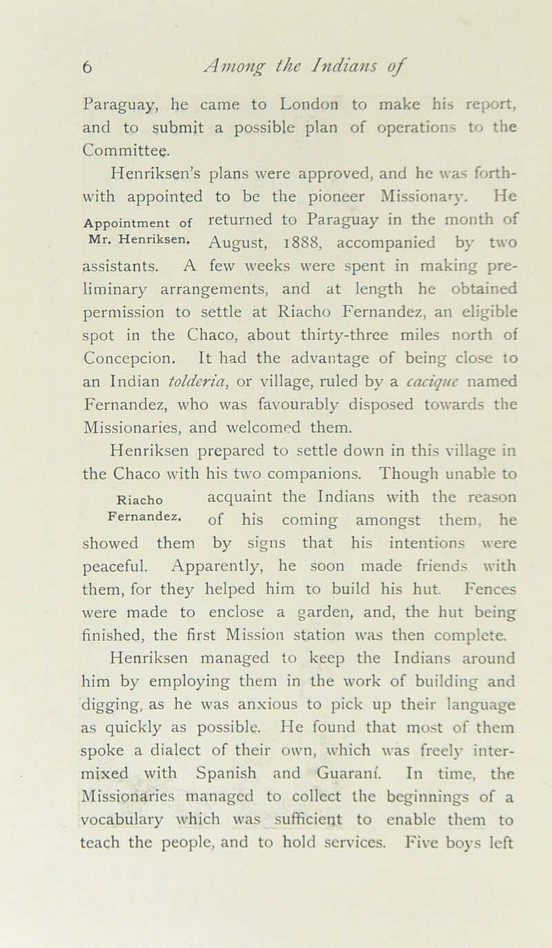 Paraguay, he came to London to make his report, and to submit a possible plan of operations to the Committee. Henriksen’s plans were approved, and he was forth- with appointed to be the pioneer Missionary. He Appointment of returned to Paraguay in the month of Mr. Henriksen. August, 1888, accompanied by two assistants. A few weeks were spent in making pre- liminary arrangements, and at length he obtained permission to settle at Riacho Fernandez, an eligible spot in the Chaco, about thirty-three miles north of Concepcion. It had the advantage of being close to an Indian tolderia, or village, ruled by a cacique named Fernandez, who was favourably disposed towards the Missionaries, and welcomed them. Flenriksen prepared to settle down in this village in the Chaco with his two companions. Though unable to Riacho acquaint the Indians with the reason Fernandez. 0f pjg coming amongst them, he showed them by signs that his intentions were peaceful. Apparently, he soon made friends with them, for they helped him to build his hut. Fences were made to enclose a garden, and, the hut being finished, the first Mission station was then complete. Henriksen managed to keep the Indians around him by employing them in the work of building and digging, as he was anxious to pick up their language as quickly as possible. He found that most of them spoke a dialect of their own, which was freely inter- mixed with Spanish and Guarani. In time, the Missionaries managed to collect the beginnings of a vocabulary which was sufficient to enable them to teach the people, and to hold services. Five boys left