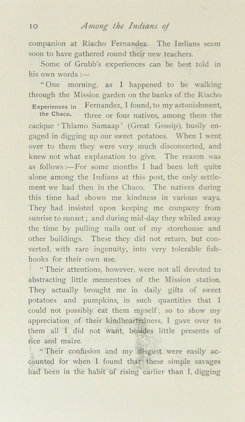 companion at Riacho Fernandez. The Indians seem soon to have gathered round their new teachers. Some of Grubb’s experiences can be best told in his own words :— “ One morning, as I happened to be walking through the Mission garden on the banks of the Riacho Experiences in Fernandez, I found, to my astonishment, the Chaco. three or four natives, among them the cacique ‘ Thlamo Samaap ’ (Great Gossip), busily en- gaged in digging up our sweet potatoes. When I went over to them they were very much disconcerted, and knew not what explanation to give. The reason was as follows:—For some months I had been left quite alone among the Indians at this post, the only settle- ment we had then in the Chaco. The natives during this time had shown me kindness in various ways. They had insisted upon keeping me company from sunrise to sunset; and during mid-day they whiled away the time by pulling nails out of my storehouse and other buildings. These they did not return, but con- verted, with rare ingenuity, into very tolerable fish- hooks for their own use. “ Their attentions, however, were not all devoted to abstracting little mementoes of the Mission station. They actually brought me in daily gifts of sweet potatoes and pumpkins, in such quantities that I could not possibly eat them myself; so to show my appreciation of their kindheartedness, I gave over to them all I did not want, besides little presents of rice and maize. “ Their confusion and my disgust were easily ac- counted for when I found that these simple savages had been in the habit of rising earlier than I, digging