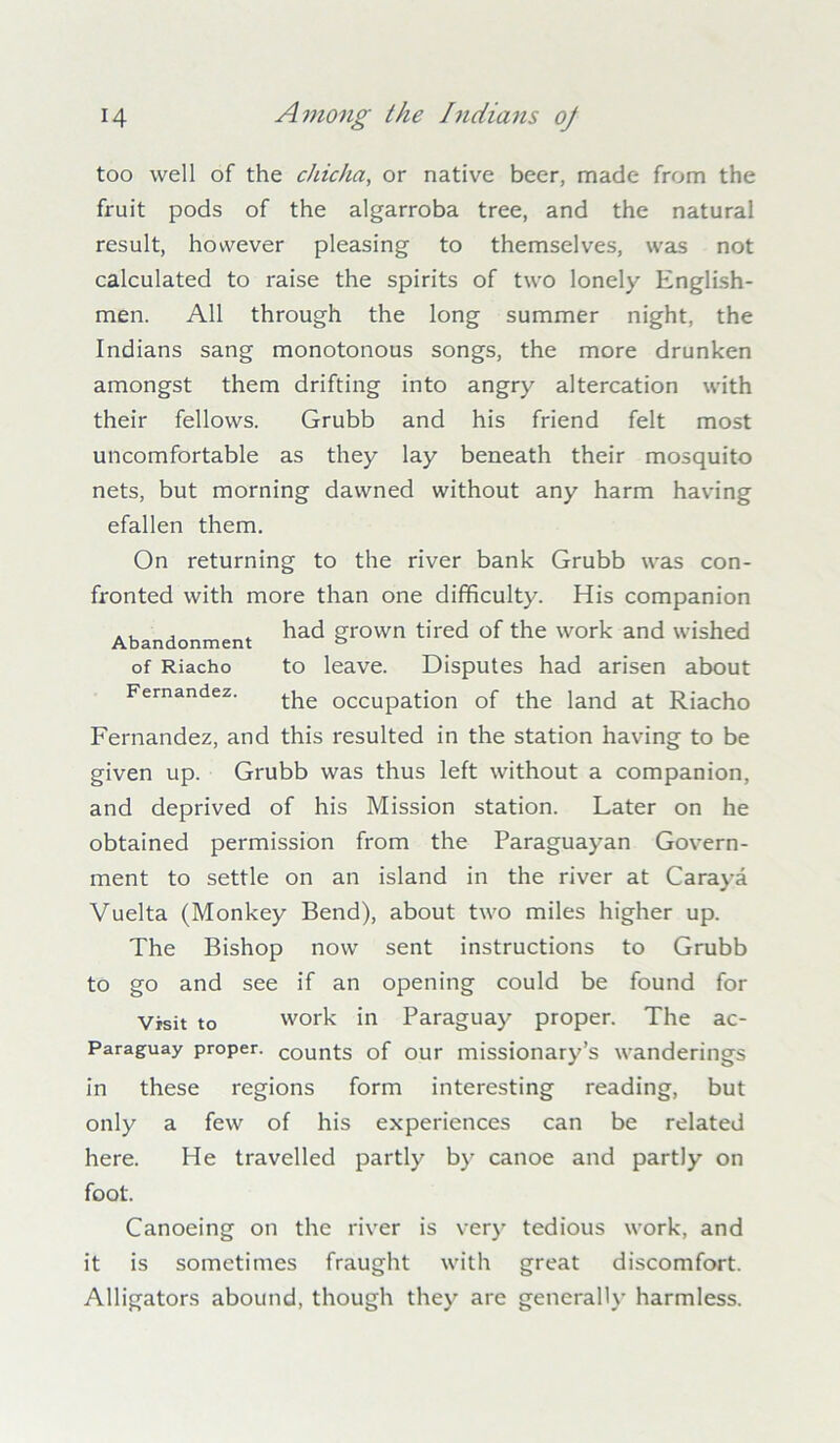 too well of the chicha, or native beer, made from the fruit pods of the algarroba tree, and the natural result, however pleasing to themselves, was not calculated to raise the spirits of two lonely English- men. All through the long summer night, the Indians sang monotonous songs, the more drunken amongst them drifting into angry altercation with their fellows. Grubb and his friend felt most uncomfortable as they lay beneath their mosquito nets, but morning dawned without any harm having efallen them. On returning to the river bank Grubb was con- fronted with more than one difficulty. His companion Abandonment ha<^ Srovvn tired of the work and wished of Riacho to leave. Disputes had arisen about Fernandez. the occupation of the land at Riacho Fernandez, and this resulted in the station having to be given up. Grubb was thus left without a companion, and deprived of his Mission station. Later on he obtained permission from the Paraguayan Govern- ment to settle on an island in the river at Caraya Vuelta (Monkey Bend), about two miles higher up. The Bishop now sent instructions to Grubb to go and see if an opening could be found for Visit to work in Paraguay proper. The ac- Paraguay proper. COunts of our missionary’s wanderings in these regions form interesting reading, but only a few of his experiences can be related here. He travelled partly by canoe and partly on foot. Canoeing on the river is very tedious work, and it is sometimes fraught with great discomfort. Alligators abound, though they are generally harmless.