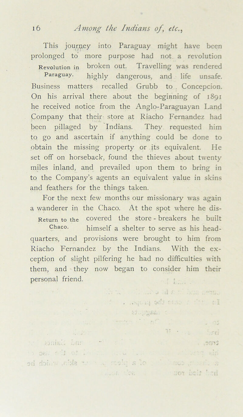 This journey into Paraguay might have been prolonged to more purpose had not a revolution Revolution in broken out. Travelling was rendered Paraguay. highly dangerous, and life unsafe. Business matters recalled Grubb to Concepcion. On his arrival there about the beginning of 1891 he received notice from the Anglo-Paraguayan Land Company that their store at Riacho Fernandez had been pillaged by Indians. They requested him to go and ascertain if anything could be done to obtain the missing property or its equivalent. He set off on horseback, found the thieves about twentv miles inland, and prevailed upon them to bring in to the Company’s agents an equivalent value in skins and feathers for the things taken. For the next few months our missionary was again a wanderer in the Chaco. At the spot where he dis- Retum to the covered the store - breakers he built Chaco. himself a shelter to serve as his head- quarters, and provisions were brought to him from Riacho Fernandez by the Indians. With the ex- ception of slight pilfering he had no difficulties with them, and they now began to consider him their personal friend. wuifcL “ emi O 'e*. ; > r . J * v4 fbh .r/zlz v • «s . ':o;- .701 LG* ' :ci