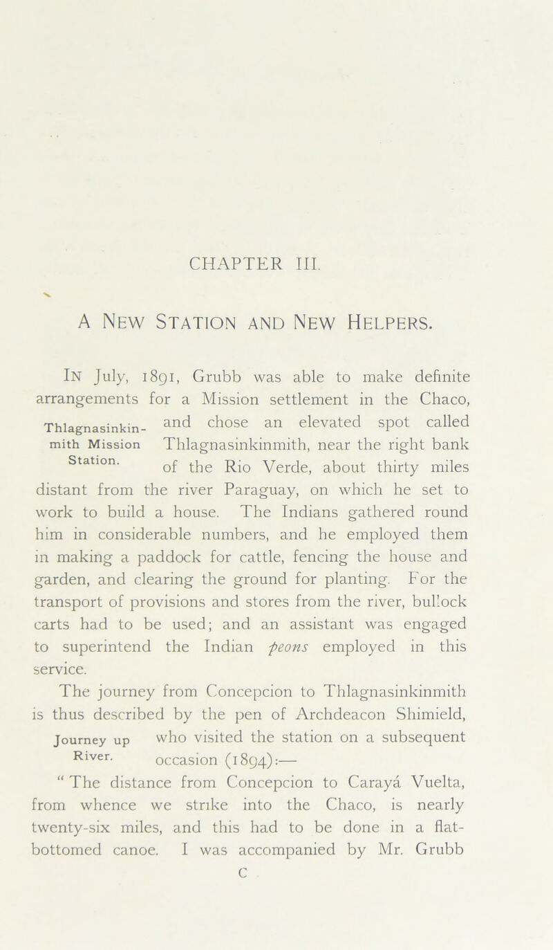 CHAPTER III. A New Station and New Helpers. In July, 1891, Grubb was able to make definite arrangements for a Mission settlement in the Chaco, Thlagnasinkin- ar,d chose an elevated spot called mith Mission Thlagnasinkinmith, near the right bank Station. 0f tjie yerc[ej about thirty miles distant from the river Paraguay, on which he set to work to build a house. The Indians gathered round him in considerable numbers, and he employed them in making a paddock for cattle, fencing the house and garden, and clearing the ground for planting. For the transport of provisions and stores from the river, bullock carts had to be used; and an assistant was engaged to superintend the Indian peons employed in this service. The journey from Concepcion to Thlagnasinkinmith is thus described by the pen of Archdeacon Shimield, Journey up who visited the station on a subsequent Ri-ver. occasion (1894):— “ The distance from Concepcion to Caraya Vuelta, from whence we strike into the Chaco, is nearly twenty-six miles, and this had to be done in a flat- bottomed canoe. I was accompanied by Mr. Grubb