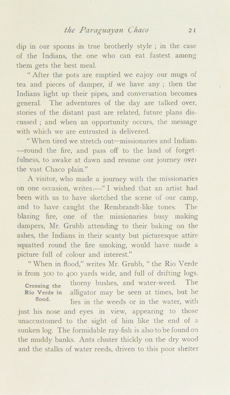 dip in our spoons in true brotherly style ; in the case of the Indians, the one who can eat fastest among them gets the best meal. “ After the pots are emptied we enjoy our mugs of tea and pieces of damper, if we have any ; then the Indians light up their pipes, and conversation becomes general. The adventures of the day are talked over, stories of the distant past are related, future plans dis- cussed ; and when an opportunity occurs, the message with which we are entrusted is delivered. “When tired we stretch out—missionaries and Indians —round the fire, and pass off to the land of forget- fulness, to awake at dawn and resume our journey ovet the vast Chaco plain.” A visitor, who made a journey with the missionaries on one occasion, writes:—“ I wished that an artist had been with us to have sketched the scene of our camp, and to have caught the Rembrandt-like tones. The blazing fire, one of the missionaries busy making dampers, Mr. Grubb attending to their baking on the ashes, the Indians in their scanty but picturesque attire squatted round the fire smoking, would have made a picture full of colour and interest.” “When in flood,” writes Mr. Grubb, “the Rio Verde is from 300 to 400 yards wide, and full of drifting logs, Crossing the thorny bushes, and water-weed. The Rio Verde in alligator may be seen at times, but he flood‘ lies in the weeds or in the water, with just his nose and eyes in view, appearing to those unaccustomed to the sight of him like the end of a sunken log. The formidable ray-fish is also to be found on the muddy banks. Ants cluster thickly on the dry wood and the stalks of water reeds, driven to this poor shelter