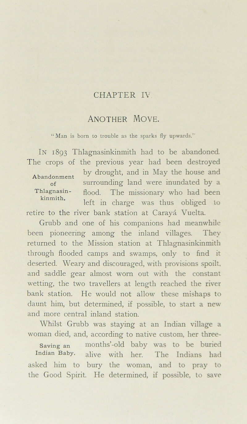 Another Move. “Man is born to trouble as the sparks fly upwards.’ In 1893 Thlagnasinkinmith had to be abandoned The crops of the previous year had been destroyed by drought, and in May the house and Abandonment J J. of surrounding land were inundated by a Thiagnasm- flood. The missionary who had been left in charge was thus obliged to retire to the river bank station at Caraya Vuelta. Grubb and one of his companions had meanwhile been pioneering among the inland villages. They returned to the Mission station at Thlagnasinkinmith through flooded camps and swamps, only to find it deserted. Weary and discouraged, with provisions spoilt, and saddle gear almost worn out with the constant wetting, the two travellers at length reached the river bank station. He would not allow these mishaps to daunt him, but determined, if possible, to start a new and more central inland station. Whilst Grubb was staying at an Indian village a woman died, and, according to native custom, her three- Saving an months’-old baby was to be buried Indian Baby, alive with her. The Indians had asked him to bury the woman, and to pray to the Good Spirit. He determined, if possible, to save