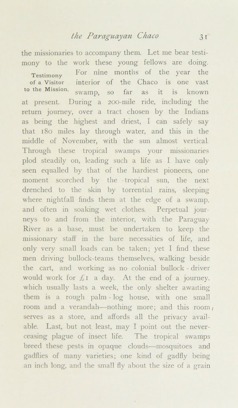 the missionaries to accompany them. Let me bear testi- mony to the work these young fellows are doing. Testimony For nine montlls of the year the of a Visitor interior of the Chaco is one vast to the Mission. swamp^ so far as jj- js known at present. During a 200-mile ride, including the return journey, over a tract chosen by the Indians as being the highest and driest, I can safely say that 180 miles lay through water, and this in the middle of November, with the sun almost vertical. Through these tropical swamps your missionaries plod steadily on, leading such a life as I have only seen equalled by that of the hardiest pioneers, one moment scorched by the tropical sun, the next drenched to the skin by torrential rains, sleeping where nightfall finds them at the edge of a swamp, and often in soaking wet clothes. Perpetual jour- neys to and from the interior, with the Paraguay River as a base, must be undertaken to keep the missionary staff in the bare necessities of life, and only very small loads can be taken; yet I find these men driving bullock-teams themselves, walking beside the cart, and working as no colonial bullock - driver would work for £l a day. At the end of a journey, which usually lasts a week, the only shelter awaiting them is a rough palm - log house, with one small room and a verandah—nothing more; and this room, serves as a store, and affords all the privacy avail- able. Last, but not least, may I point out the never- ceasing plague of insect life. The tropical swamps breed these pests in opaque clouds—mosquitoes and gadflies of many varieties; one kind of gadfly being an inch long, and the small fly about the size of a grain