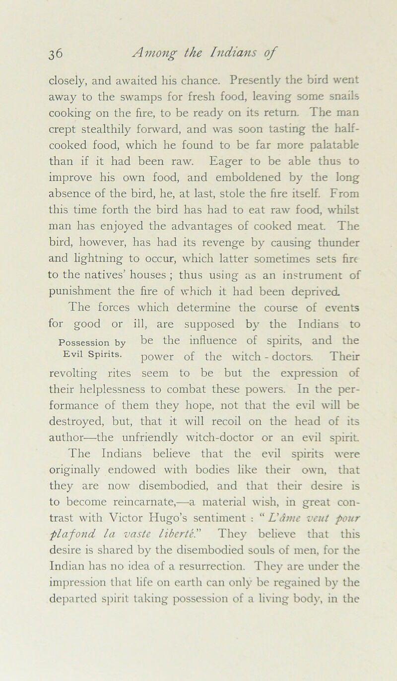 closely, and awaited his chance. Presently the bird went away to the swamps for fresh food, leaving some snails cooking on the fire, to be ready on its return. The man crept stealthily forward, and was soon tasting the half- cooked food, which he found to be far more palatable than if it had been raw. Eager to be able thus to improve his own food, and emboldened by the long absence of the bird, he, at last, stole the fire itself. From this time forth the bird has had to eat raw food, whilst man has enjoyed the advantages of cooked meat. The bird, however, has had its revenge by causing thunder and lightning to occur, which latter sometimes sets fire to the natives' houses ; thus using as an instrument of punishment the fire of which it had been deprived The forces which determine the course of events for good or ill, are supposed by the Indians to Possession by be the influence of spirits, and the Evil Spirits. power of the witch - doctors. Their revolting rites seem to be but the expression of their helplessness to combat these powers. In the per- formance of them they hope, not that the evil will be destroyed, but, that it will recoil on the head of its author—the unfriendly witch-doctor or an evil spirit The Indians believe that the evil spirits were originally endowed with bodies like their own, that they are now disembodied, and that their desire is to become reincarnate,—a material wish, in great con- trast with Victor Hugo’s sentiment : “ L'dme vent pour plafond la vaste liber tel' They believe that this desire is shared by the disembodied souls of men, for the Indian has no idea of a resurrection. They are under the impression that life on earth can only be regained by the departed spirit taking possession of a living body, in the