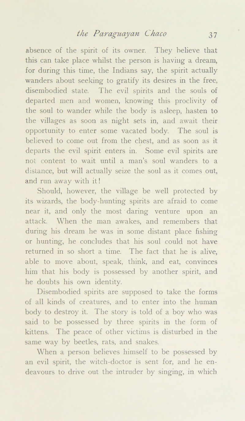 absence of the spirit of its owner. They believe that this can take place whilst the person is having a dream, for during this time, the Indians say, the spirit actually wanders about seeking to gratify its desires in the free, disembodied state. The evil spirits and the souls of departed men and women, knowing this proclivity of the soul to wander while the body is asleep, hasten to the villages as soon as night sets in, and await their opportunity to enter some vacated body. The soul is believed to come out from the chest, and as soon as it departs the evil spirit enters in. Some evil spirits are not content to wait until a man’s soul wanders to a distance, but will actually seize the soul as it comes out, and run away with it! Should, however, the village be well protected by its wizards, the body-hunting spirits are afraid to come near it, and only the most daring venture upon an attack. When the man awakes, and remembers that during his dream he was in some distant place fishing or hunting, he concludes that his soul could not have returned in so short a time. The fact that he is alive, able to move about, speak, think, and eat, convinces him that his body is possessed by another spirit, and he doubts his own identity. Disembodied spirits are supposed to take the forms of all kinds of creatures, and to enter into the human body to destroy it. The story is told of a boy who was said to be possessed by three spirits in the form of kittens. The peace of other victims is disturbed in the same way by beetles, rats, and snakes. When a person believes himself to be possessed by an evil spirit, the witch-doctor is sent for, and he en- deavours to drive out the intruder by singing, in which