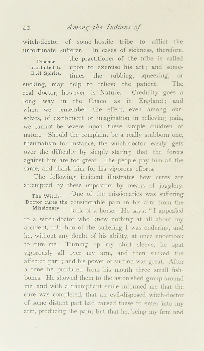 witch-doctor of some hostile tribe to afflict tlie unfortunate sufferer. In cases of sickness, therefore. the practitioner of the tribe is called attributed to upon to exercise his art; and sonie- Evii Spirits, times the rubbing, squeezing, or sucking, may help to relieve the patient. The real doctor, however, is Nature. Credulity goes a long way in the Chaco, as in England ; and when we remember the effect, even among our- selves, of excitement or imagination in relieving pain, we cannot be severe upon these simple children of nature. Should the complaint be a really stubborn one, rheumatism for instance, the witch-doctor easily gets over the difficulty by simply stating that the forces against him are too great. The people pay him all the same, and thank him for his vigorous efforts. The following incident illustrates how cures are attempted by these impostors by means of jugglery. The Witch- One *-^e missionaries was suffering Doctor cures the considerable pain in his arm from the Missionary. j^j. Qf a jlorse jqe sayS; “ \ appealed to a witch-doctor who knew nothing at all about my accident, told him of the suffering I was enduring, and he, without any doubt of his ability, at once undertook to cure me. Turning up my shirt sleeve, he spat vigorously all over my arm, and then sucked the affected part ; and his power of suction was great. After a time he produced from his mouth three small fish- bones. He showed them to the astonished group around me, and with a triumphant smile informed me that the cure was completed, that an evil-disposed witch-doctor of some distant part had caused these to enter into my arm, producing the pain; but that he, being my firm and