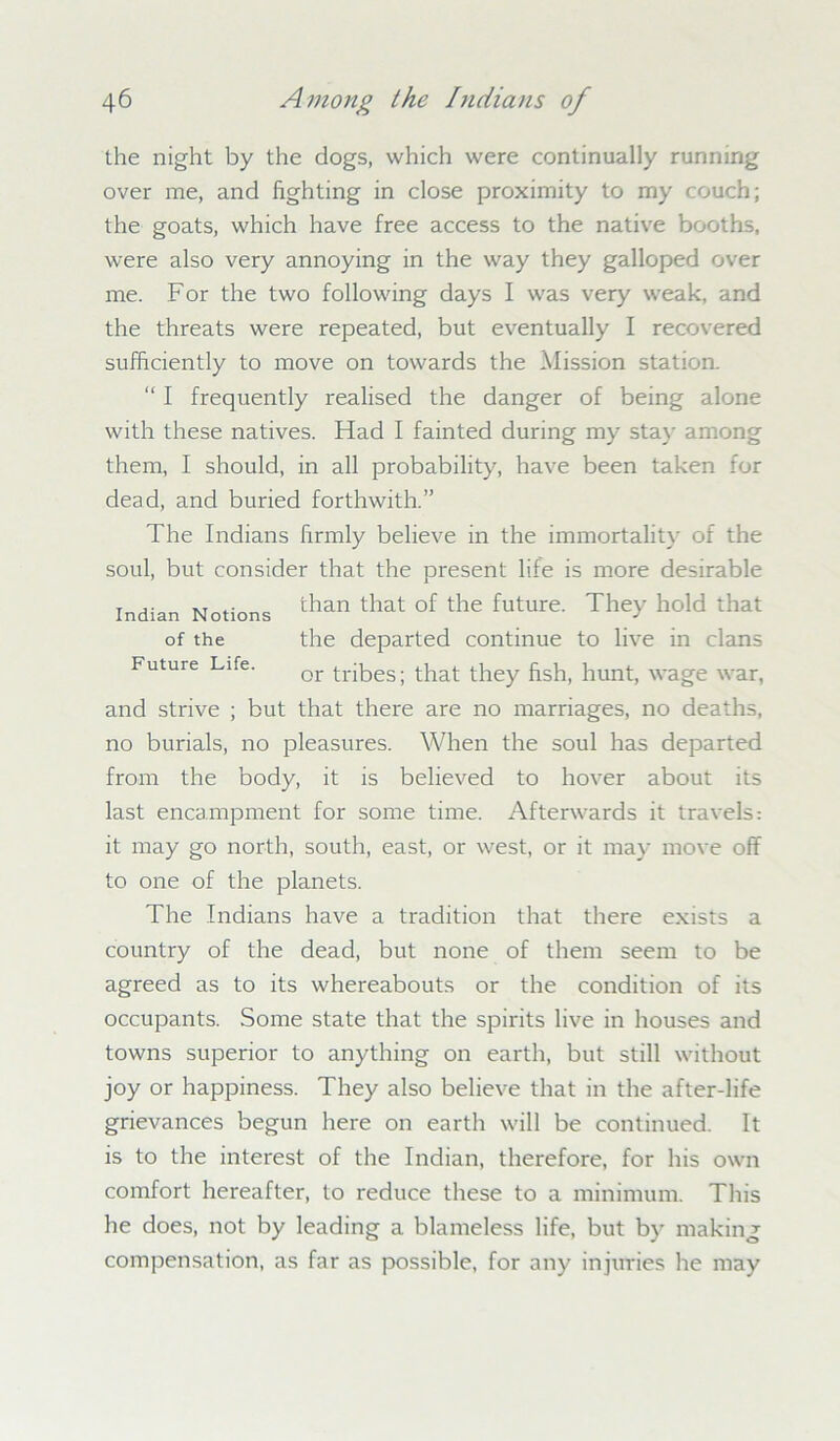 the night by the dogs, which were continually running over me, and fighting in close proximity to my couch; the goats, which have free access to the native booths, were also very annoying in the way they galloped over me. For the two following days I was very weak, and the threats were repeated, but eventually I recovered sufficiently to move on towards the Mission station. “ I frequently realised the danger of being alone with these natives. Had I fainted during my stay among them, I should, in all probability, have been taken for dead, and buried forthwith.” The Indians firmly believe in the immortality of the soul, but consider that the present life is more desirable and strive ; but that there are no marriages, no deaths, no burials, no pleasures. When the soul has departed from the body, it is believed to hover about its last encampment for some time. Afterwards it travels: it may go north, south, east, or west, or it may move off to one of the planets. The Indians have a tradition that there exists a country of the dead, but none of them seem to be agreed as to its whereabouts or the condition of its occupants. Some state that the spirits live in houses and towns superior to anything on earth, but still without joy or happiness. They also believe that in the after-life grievances begun here on earth will be continued. It is to the interest of the Indian, therefore, for his own comfort hereafter, to reduce these to a minimum. This he does, not by leading a blameless life, but by making compensation, as far as possible, for any injuries he may Indian Notions of the Future Life. than that of the future. They hold that the departed continue to live in clans or tribes; that they fish, hunt, wage war,