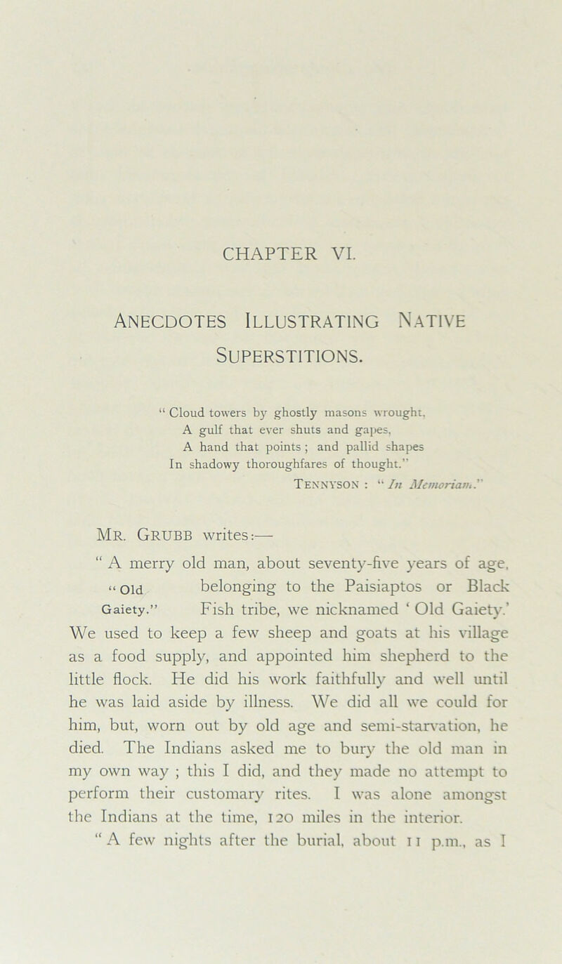 Anecdotes Illustrating Native Superstitions. “ Cloud towers by ghostly masons wrought. A gulf that ever shuts and gapes, A hand that points ; and pallid shapes In shadowy thoroughfares of thought.” Tennyson :  In Memoriam.' Mr. Grubb writes:— “ A merry old man, about seventy-five years of age, ** Old belonging to the Paisiaptos or Black Gaiety.” Fish tribe, we nicknamed ‘ Old Gaiety.' We used to keep a few sheep and goats at his village as a food supply, and appointed him shepherd to the little flock. He did his work faithfully and well until he was laid aside by illness. We did all we could for him, but, worn out by old age and semi-starvation, he died. The Indians asked me to bury the old man in my own way ; this I did, and they made no attempt to perform their customary rites. I was alone amongst the Indians at the time, 120 miles in the interior. “ A few nights after the burial, about 11 p.m., as I