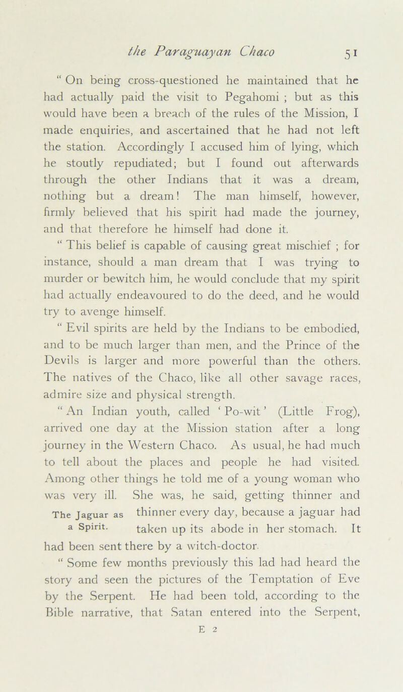 “ On being cross-questioned he maintained that he had actually paid the visit to Pegahomi ; but as this would have been a breach of the rules of the Mission, I made enquiries, and ascertained that he had not left the station. Accordingly I accused him of lying, which he stoutly repudiated; but I found out afterwards through the other Indians that it was a dream, nothing but a dream! The man himself, however, firmly believed that his spirit had made the journey, and that therefore he himself had done it. “ This belief is capable of causing great mischief ; for instance, should a man dream that I was trying to murder or bewitch him, he would conclude that my spirit had actually endeavoured to do the deed, and he would try to avenge himself. “ Evil spirits are held by the Indians to be embodied, and to be much larger than men, and the Prince of the Devils is larger and more powerful than the others. The natives of the Chaco, like all other savage races, admire size and physical strength. “An Indian youth, called ‘ Po-wit ’ (Little Frog), arrived one day at the Mission station after a long journey in the Western Chaco. As usual, he had much to tell about the places and people he had visited. Among other things he told me of a young woman who was very ill. She was, he said, getting thinner and The Jaguar as thinner every day, because a jaguar had a Spirit. taken up its abode in her stomach. It had been sent there by a witch-doctor. “ Some few months previously this lad had heard the story and seen the pictures of the Temptation of Eve by the Serpent. He had been told, according to the Bible narrative, that Satan entered into the Serpent, E 2