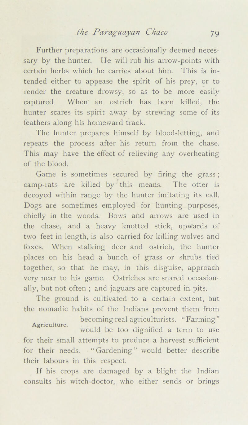 Further preparations are occasionally deemed neces- sary by the hunter. He will rub his arrow-points with certain herbs which he carries about him. This is in- tended either to appease the spirit of his prey, or to render the creature drowsy, so as to be more easily captured. When an ostrich has been killed, the hunter scares its spirit away by strewing some of its feathers along his homeward track. The hunter prepares himself by blood-letting, and repeats the process after his return from the chase. This may have the effect of relieving any overheating of the blood. Game is sometimes secured by firing the grass; S camp-rats are killed by this means. The otter is decoyed within range by the hunter imitating its call. Dogs are sometimes employed for hunting purposes, chiefly in the woods. Bows and arrows are used in the chase, and a heavy knotted stick, upwards of two feet in length, is also carried for killing wolves and foxes. When stalking deer and ostrich, the hunter places on his head a bunch of grass or shrubs tied together, so that he may, in this disguise, approach very near to his game. Ostriches are snared occasion- ally, but not often ; and jaguars are captured in pits. The ground is cultivated to a certain extent, but the nomadic habits of the Indians prevent them from becoming real agriculturists. “Farming” Agriculture. would be too dignified a term to use for their small attempts to produce a harvest sufficient for their needs. “Gardening” would better describe their labours in this respect. If his crops are damaged by a blight the Indian consults his witch-doctor, who either sends or brings