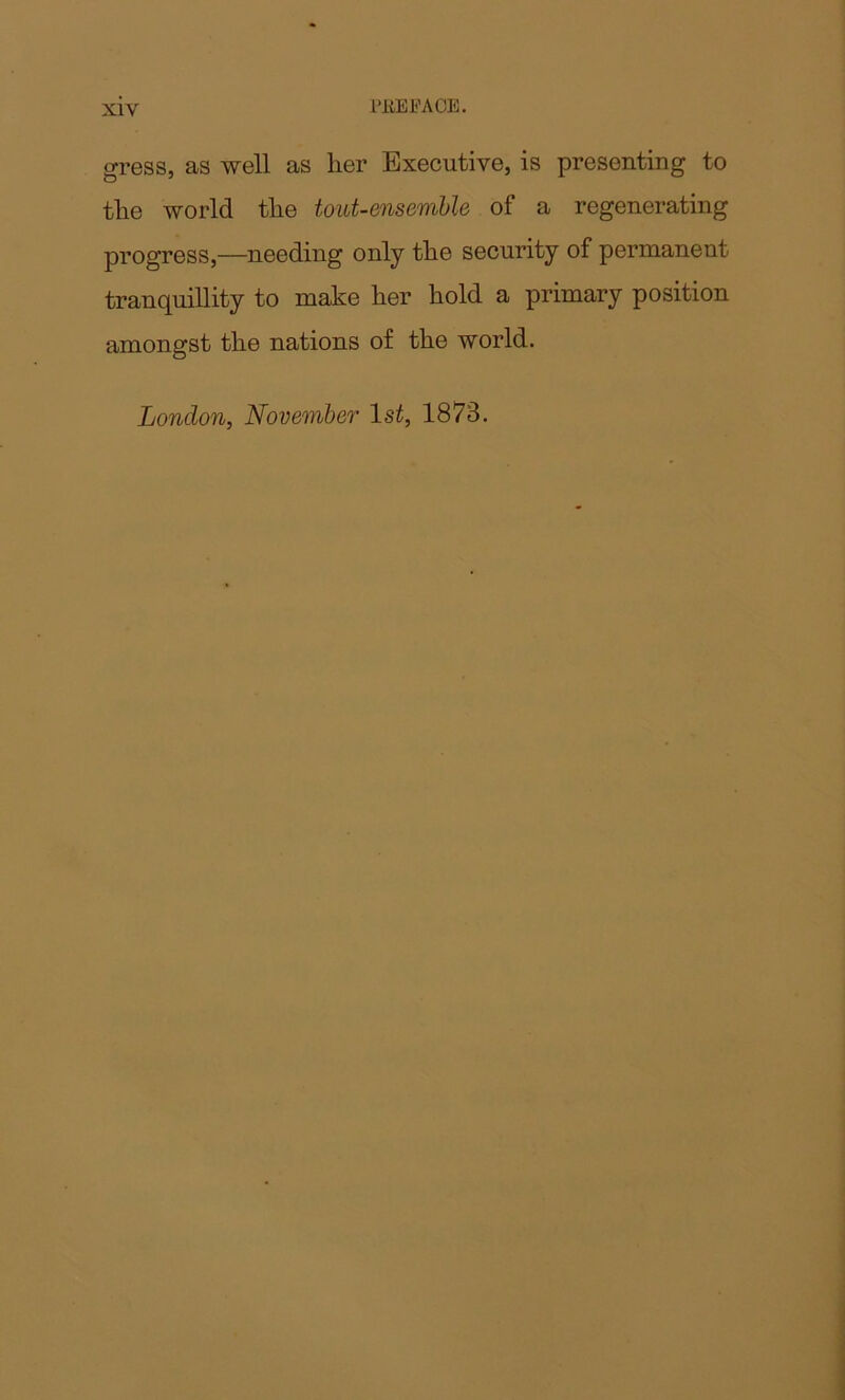 I'itEFACE. gress, as well as her Executive, is presenting to the world the tout-ensemble of a regenerating progress,—needing only the security of permanent tranquillity to make her hold a primary position amongst the nations of the world. London, November 1st, 1873.