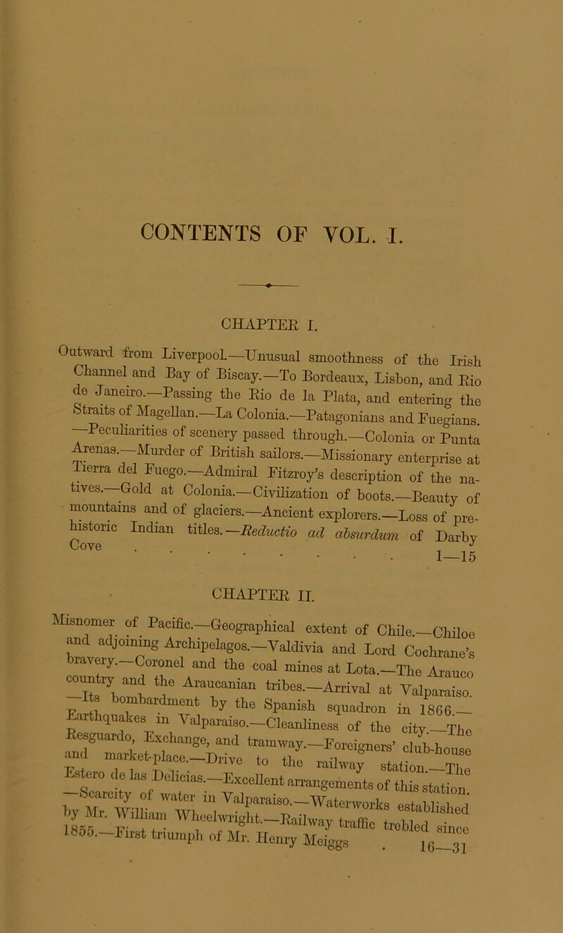 CONTENTS OF VOL. I. CHAPTER I. Outward from Liverpool—Unusual smoothness of the Irish Channel and Bay of Biscay.—To Bordeaux, Lisbon, and Rio de Janeiro—Passing the Rio de la Plata, and entering the Straits of Magellan—La Colonia—Patagonians and Euegians. —Peculiarities of scenery passed through—Colonia or Punta Arenas—Murder of British sailors—Missionary enterprise at lerra del Euego—Admiral Eitzroy’s description of the na- tives—Gold at Colonia— Civilization of hoots—Beauty of mountains and of glaciers—Ancient explorers—Loss of pre- historic Indian titles.—Reductio ad absmrdum of Darby CHAPTER II. Misnomer of Pacific—Geographical extent of Chile—Chiloe and adjoining Archipelagos—Valdivia and Lord Cochrane’s raveiy. Coronel and the coal mines at Lota—The Arauco -HXmJ ? A~n tribes-^ ^ Valptr Its bombardment by the Spanish squadron in 1866 - arthquakes m Valparaiso—Cleanliness of the city—The Resguardo Exchange, and tramway—Foreigners’ club-house 1855. First trmn.pl, of Mr. Henry Meigg., . “L31