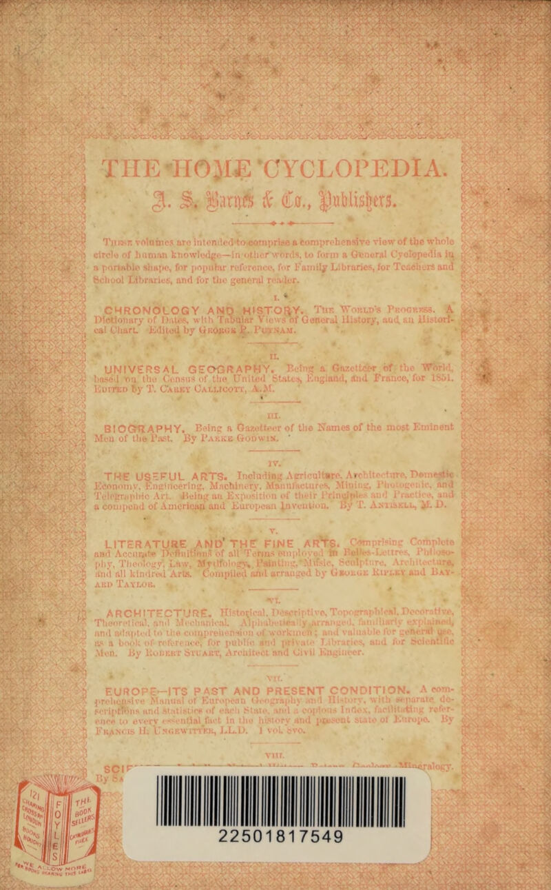 7 - - , v < . V• ^ !■ “i ■'' *'^>*^*/-'■'^'^'*^^'**^ ' ’*• * ‘-.-T*~^'rr'-.^■ '% V' X- ' . ■ ^v^ •■’■;*:’ ik''..^- C-' ..;■■■■.■ ,v: ■.viT<v7. :-4.X '^^ 'j* •• -'•- •.•^.'T '  ? J K-';Vs-.- v-r TirE-'IIOJIE •CYCLOPEDIA. K ‘ *3 21. |i;in(B ic (La., |l«blishtr3. Tiii>.r. volame.'i nri^ iiiti'n if'd+a^mprise a eoniprc henillTe view of the whole ; ^,'.o r-> ‘ * A i;irc!” .if .'uiniMi kiiowk><lg.i—in other .“ 'T'K. !■■ form a General t',re!ope<lia in >[ ^.■; Lt^ii^Wr n [ oniiblo simpe, for jioioihir reference, for Faiiiiiy Libriines lor Tciicliers anil <f - •. c-^i^ ^ ■ P.-liuol I.ihr.iries, and for llio general re.eler. ^ v. . . • .iL CHRONOLOGY AND HISTOf^Y. The VTnKLDR PKooRKsi. ^ y^‘ :'.v. Plotlotmry of DiiU^s with TiihQlHr Vio-v.^ of GdVtcral Ui>tor/, aud hu ilii^icirr- ss r rj.'i, caI OharL KiIUimJ by UKOinin 1*l'inam. K ‘ 1 '.V. . . ^ .. -fs •,'T* II. iT^i: universal geography. I’.elnc a On/,. C-or of the WJirld, ^„' ■ Iin-icd roi tile Censiot of the Unlled Stales, Kitgiund, ami franoe, fur ISOl. i ‘-'y Kutteo ity T. Cauky OALLicori, \.>1. BIOGmAPHY. B(*ine a Oar, MfU of the Ihu^t Bv Bakke GoDwiji. cthM.T of Uie Names of the most Kininent .*4^.:^^'?;/ a ft''.- iii-r'-. >■ :''tT>v h Ite t .ire, P*inM*t« 3 ' ^.,V •. ij* y THE US'^UL ARTS. Tnclndisg Aerirultore. Ar-^-itf r.irc. T>#me«tte V Feonoiny, Encinccrlns, M.ichi'.cry. MamifHClurcs, Miuii .', I'lc ■i;.'uic. and '. . ■ hi.'l.iL.~‘rly4 Teh'trel'lric .\rL. Jteiiig an lAposiiiioi of tlieir I’rin^ply 'O •! i racc ■. *ml ii . -. .jlti a couiiieinl of .American ami Kurupean Invention. By T. A.m.skul, iL D. t LITERATURE AND’THE FINE AR’TS. Compriiinc rmtirhie 'i7'^’'r'v,,_ ■& and .Acciirjite Defluitiens of all T.-rins ,oipio> o.l iB BailvJ-l.'(in-s i’lil.-mj- (. ': Tj^ [ihy,'I'heolouy'. t.niv, Myilfoi*-.ry. I'aimi-■.'. .\lifsie, r'eoiplare. .\r. oil, . inras .; .mil all kimlrtVl Arts. Ouinpiled iJid arranged hy Gaotot Kii-nat and Hay- ;.'-J;. ;. .' '■ . ■' - A AKi) TAvnoa. P architecture, inno^h-at. li' sert live. T ;■■■ a-rapF'cai. IV, <.r .tir,\ ; '''■ ' T1i«Dr»'ji<*u1. ftM't ?i!t'chiinic:i’. Al|'i-y .»i.'h 'aMiihii'’.^ •?; CiiDfi, ' - . fel;.,Y5S '-•i;. :in>l o^hi(»tv»l tc. tne coJU]*reiD-nHDtn vi' wiirkiitt n : ri l i valiiitf ).*» -r L^fOt-.m! ji,v a bruLa rcU-n .M-r, for h»d1 1 '•■urii-s. ai.-i fur .scientific Men. By ltL»i;r.Kr bn AKT, x\roirU**c-t nnd Civil lin..*iiu er. [ ^ .r EUROPE—ITS PAST AND PRESENT CONDITION- A rom- c Manual of Kurojiean thfij^rnph} an 1 ni'i‘»rv. wiih a<-purate u*'- ^ fPl’iptfrllJ* and <*f ehcli SIhIi*. al»»l .; Oijr‘i:ls f.ioOituticg rof' ^- rnoA i») everv ••‘''••ntlal fai t In il»e hW‘»ry and jitt-.-coL siiif ol B ’.rupo. By t.\ ^ IS II. lTNi;EwiTrVR, J..L.L>. J \>'i. *vo. SCI*' - “t^si^dlogy. 2250 7549 ■> trA.-tiy fM? **• ' V \ *•' : ^ T.'